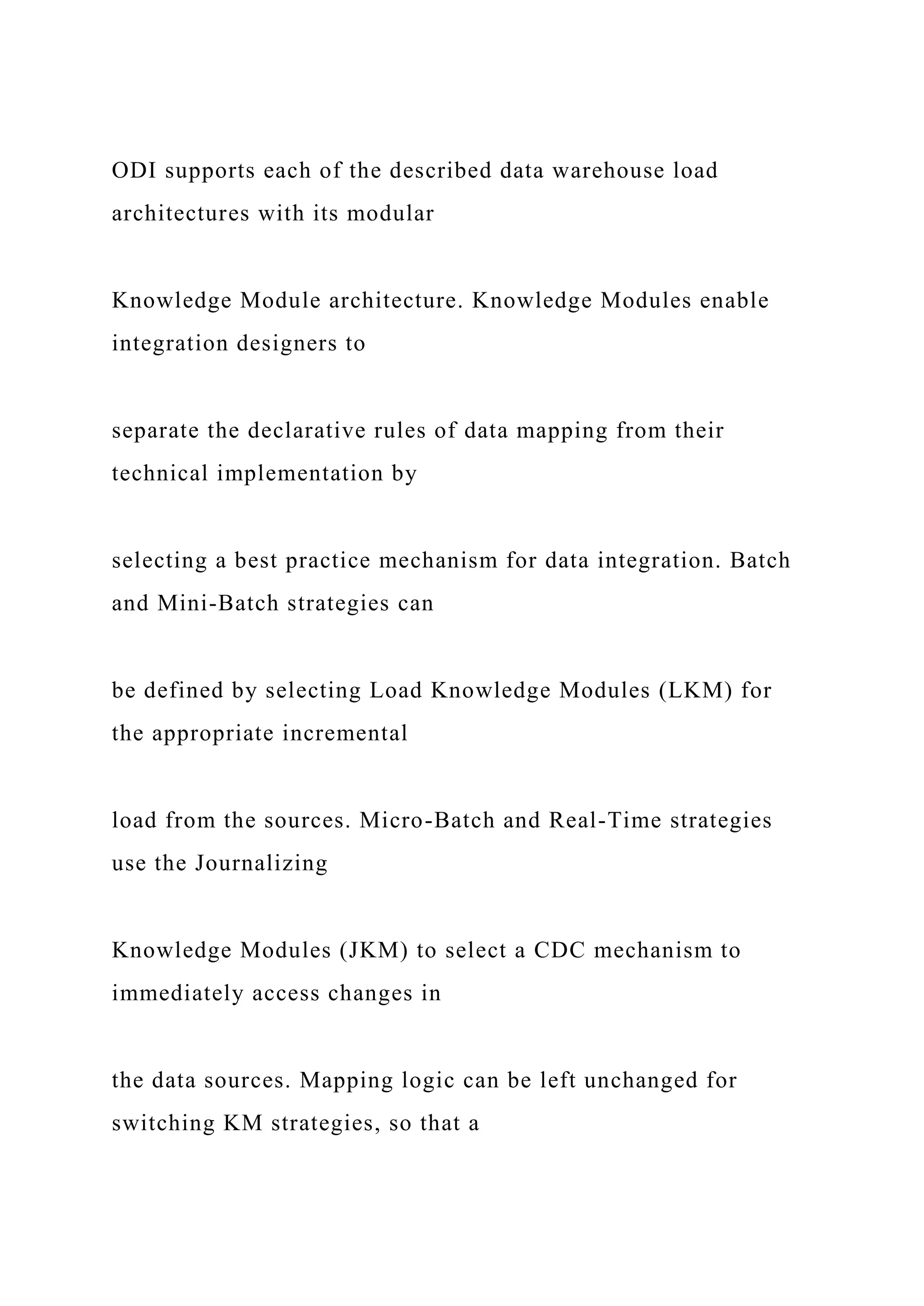 ODI supports each of the described data warehouse load
architectures with its modular
Knowledge Module architecture. Knowledge Modules enable
integration designers to
separate the declarative rules of data mapping from their
technical implementation by
selecting a best practice mechanism for data integration. Batch
and Mini-Batch strategies can
be defined by selecting Load Knowledge Modules (LKM) for
the appropriate incremental
load from the sources. Micro-Batch and Real-Time strategies
use the Journalizing
Knowledge Modules (JKM) to select a CDC mechanism to
immediately access changes in
the data sources. Mapping logic can be left unchanged for
switching KM strategies, so that a
 