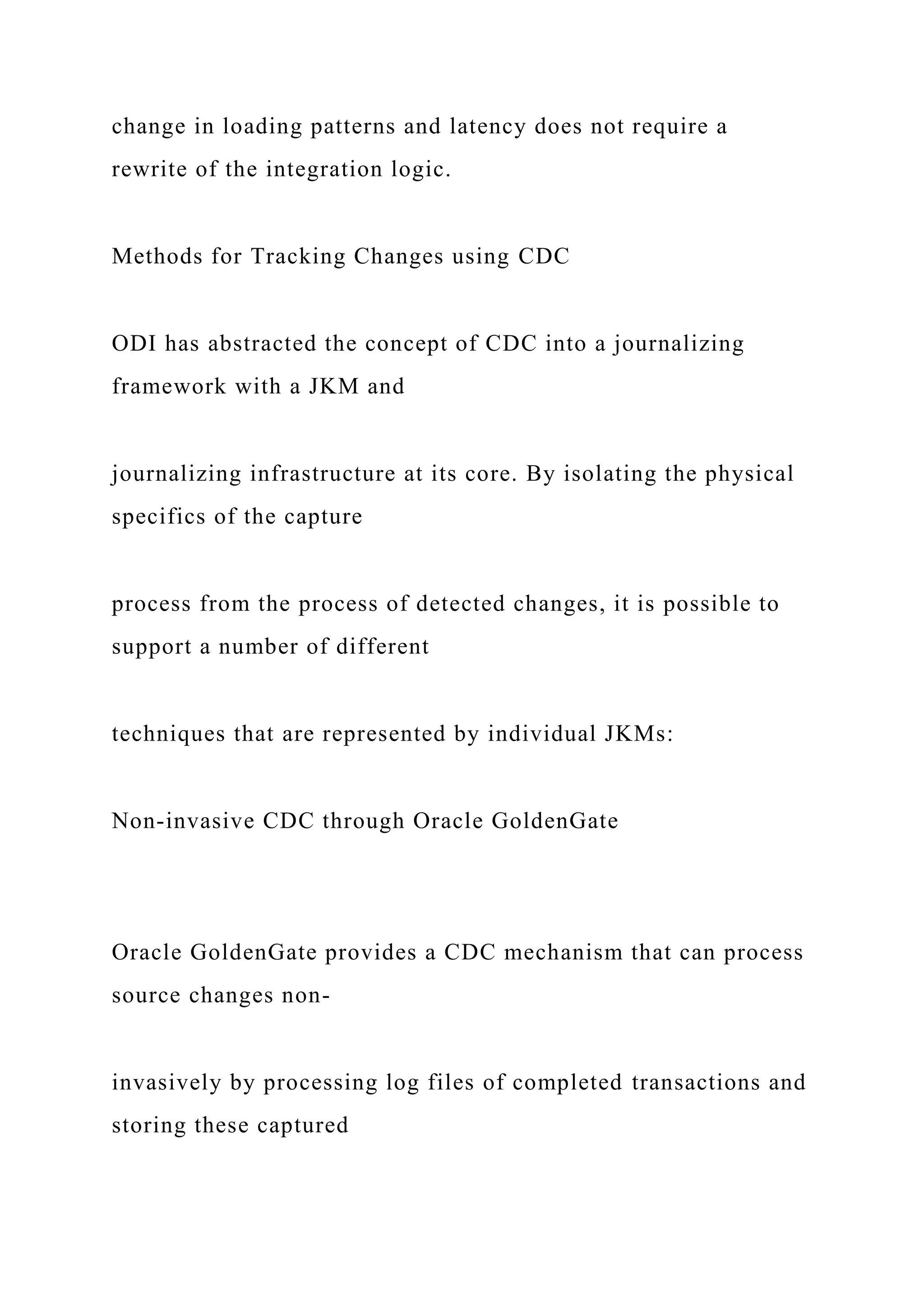 change in loading patterns and latency does not require a
rewrite of the integration logic.
Methods for Tracking Changes using CDC
ODI has abstracted the concept of CDC into a journalizing
framework with a JKM and
journalizing infrastructure at its core. By isolating the physical
specifics of the capture
process from the process of detected changes, it is possible to
support a number of different
techniques that are represented by individual JKMs:
Non-invasive CDC through Oracle GoldenGate
Oracle GoldenGate provides a CDC mechanism that can process
source changes non-
invasively by processing log files of completed transactions and
storing these captured
 