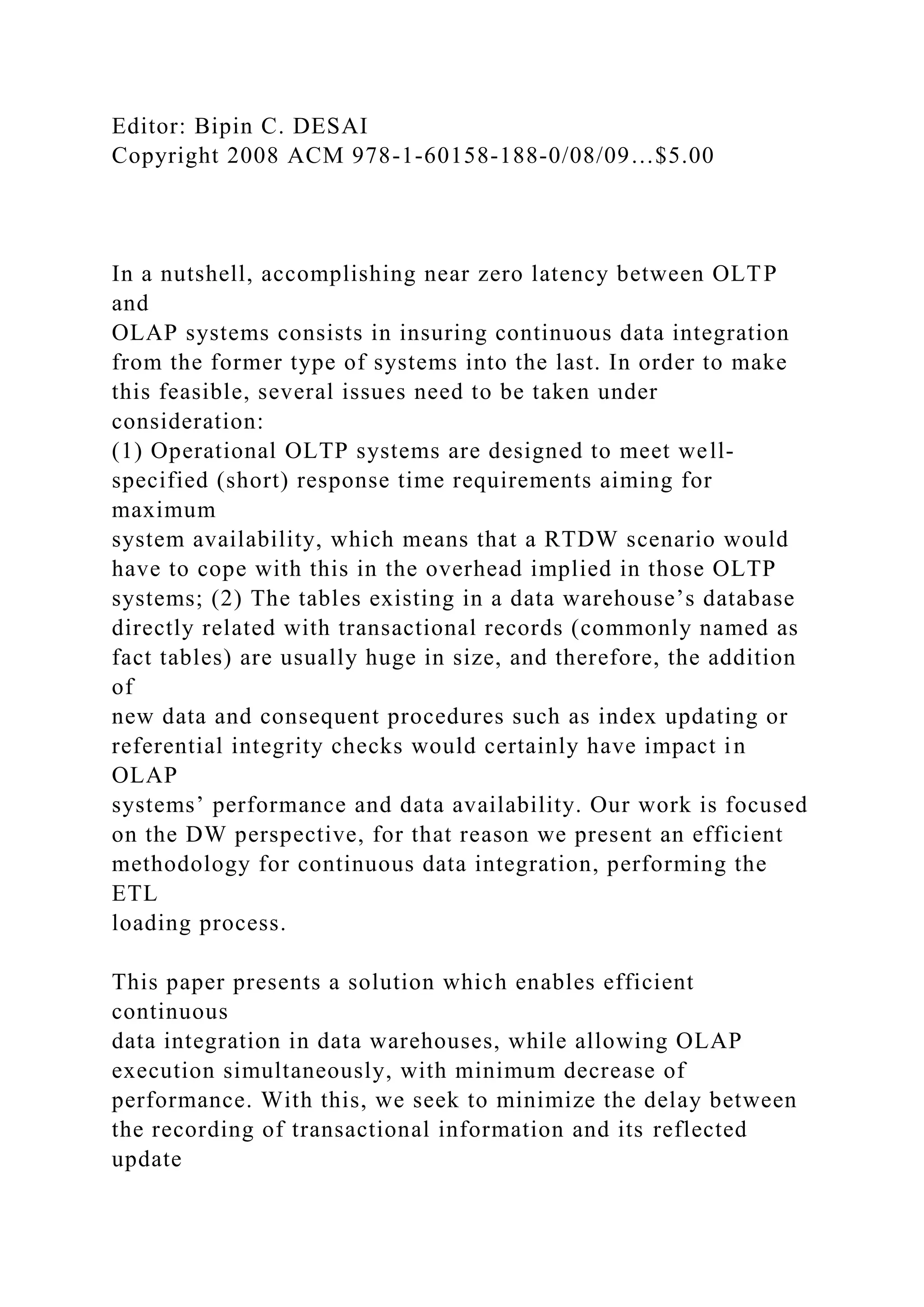 Editor: Bipin C. DESAI
Copyright 2008 ACM 978-1-60158-188-0/08/09…$5.00
In a nutshell, accomplishing near zero latency between OLTP
and
OLAP systems consists in insuring continuous data integration
from the former type of systems into the last. In order to make
this feasible, several issues need to be taken under
consideration:
(1) Operational OLTP systems are designed to meet well-
specified (short) response time requirements aiming for
maximum
system availability, which means that a RTDW scenario would
have to cope with this in the overhead implied in those OLTP
systems; (2) The tables existing in a data warehouse’s database
directly related with transactional records (commonly named as
fact tables) are usually huge in size, and therefore, the addition
of
new data and consequent procedures such as index updating or
referential integrity checks would certainly have impact in
OLAP
systems’ performance and data availability. Our work is focused
on the DW perspective, for that reason we present an efficient
methodology for continuous data integration, performing the
ETL
loading process.
This paper presents a solution which enables efficient
continuous
data integration in data warehouses, while allowing OLAP
execution simultaneously, with minimum decrease of
performance. With this, we seek to minimize the delay between
the recording of transactional information and its reflected
update
 