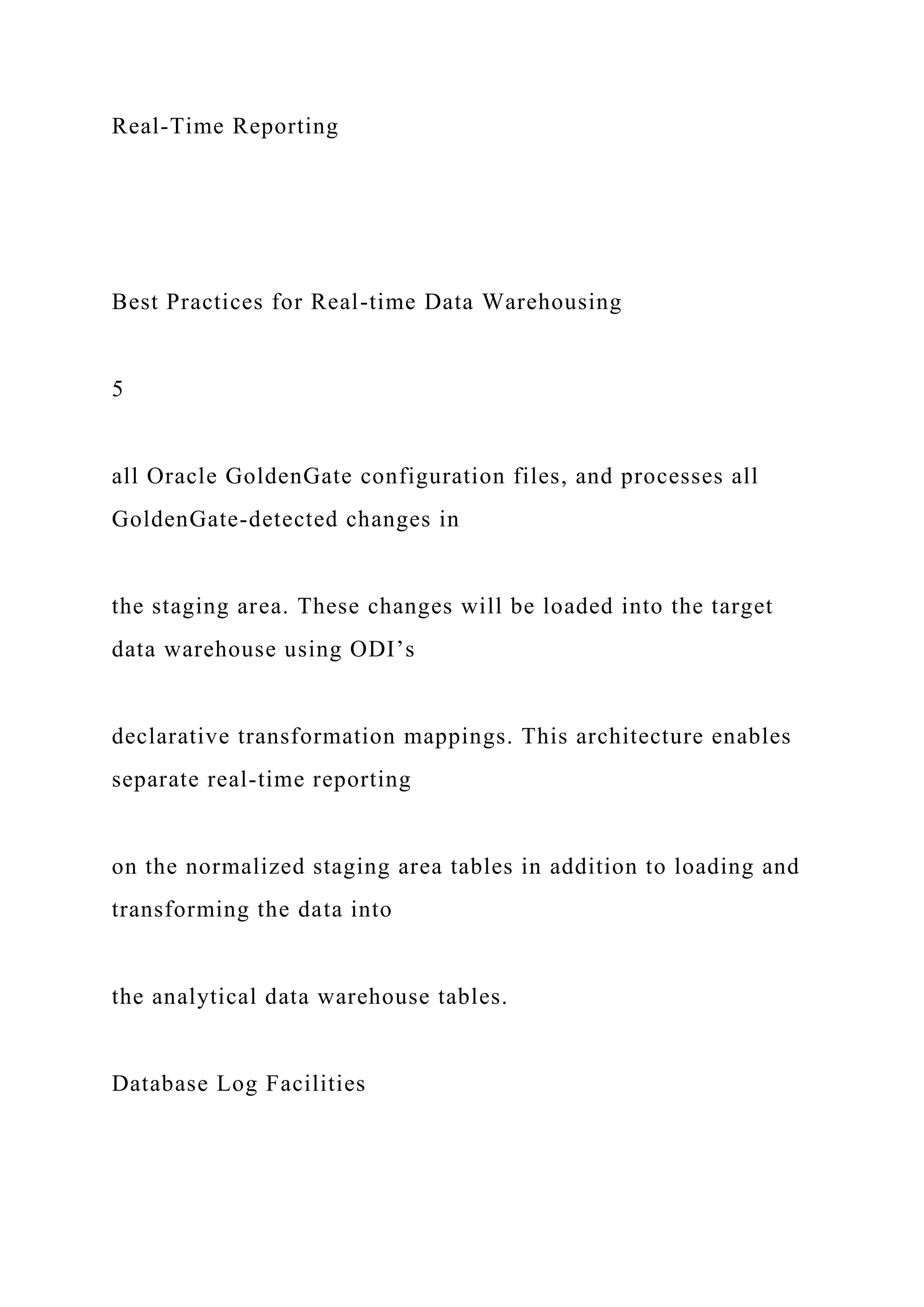 Real-Time Reporting
Best Practices for Real-time Data Warehousing
5
all Oracle GoldenGate configuration files, and processes all
GoldenGate-detected changes in
the staging area. These changes will be loaded into the target
data warehouse using ODI’s
declarative transformation mappings. This architecture enables
separate real-time reporting
on the normalized staging area tables in addition to loading and
transforming the data into
the analytical data warehouse tables.
Database Log Facilities
 
