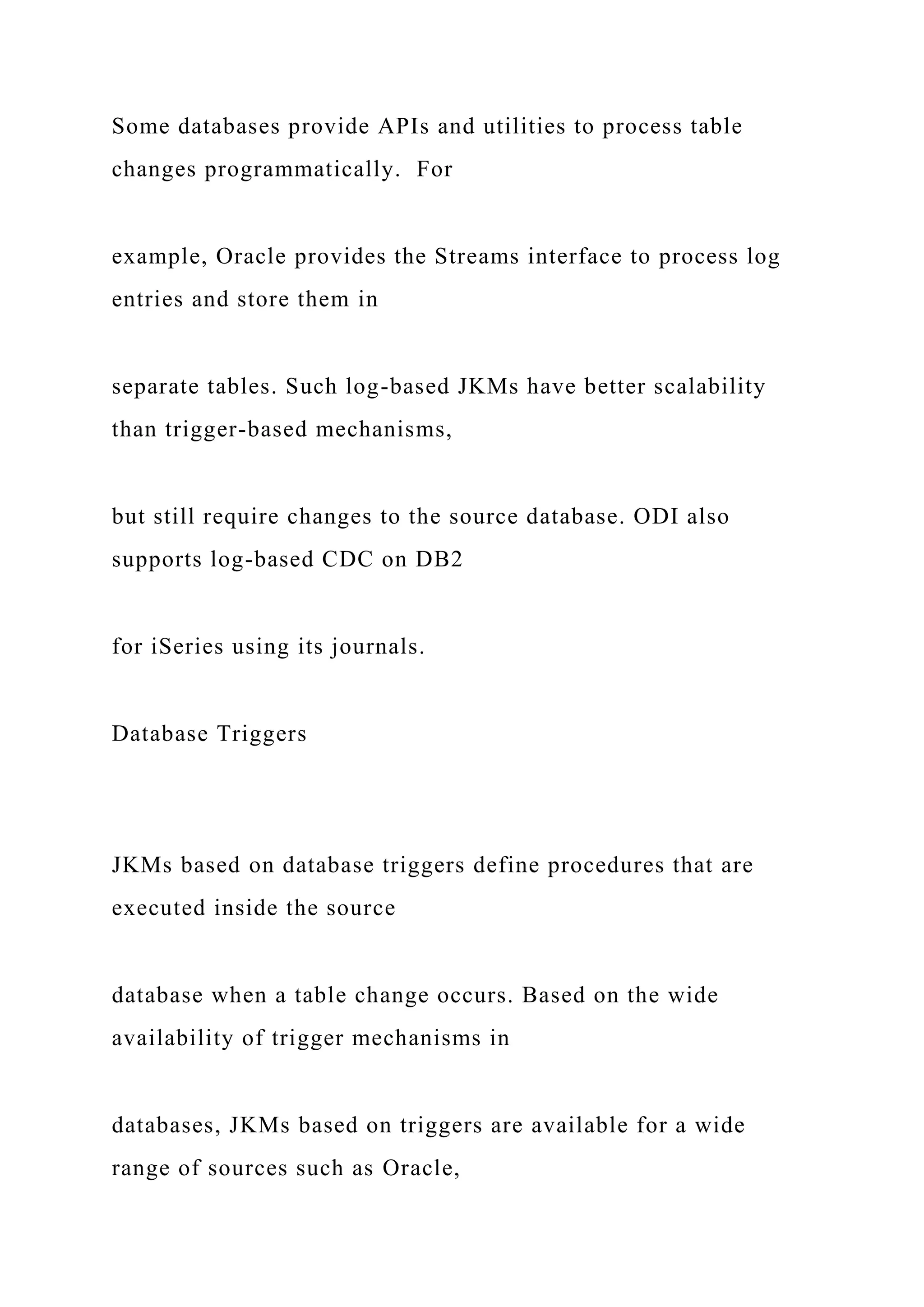 Some databases provide APIs and utilities to process table
changes programmatically. For
example, Oracle provides the Streams interface to process log
entries and store them in
separate tables. Such log-based JKMs have better scalability
than trigger-based mechanisms,
but still require changes to the source database. ODI also
supports log-based CDC on DB2
for iSeries using its journals.
Database Triggers
JKMs based on database triggers define procedures that are
executed inside the source
database when a table change occurs. Based on the wide
availability of trigger mechanisms in
databases, JKMs based on triggers are available for a wide
range of sources such as Oracle,
 