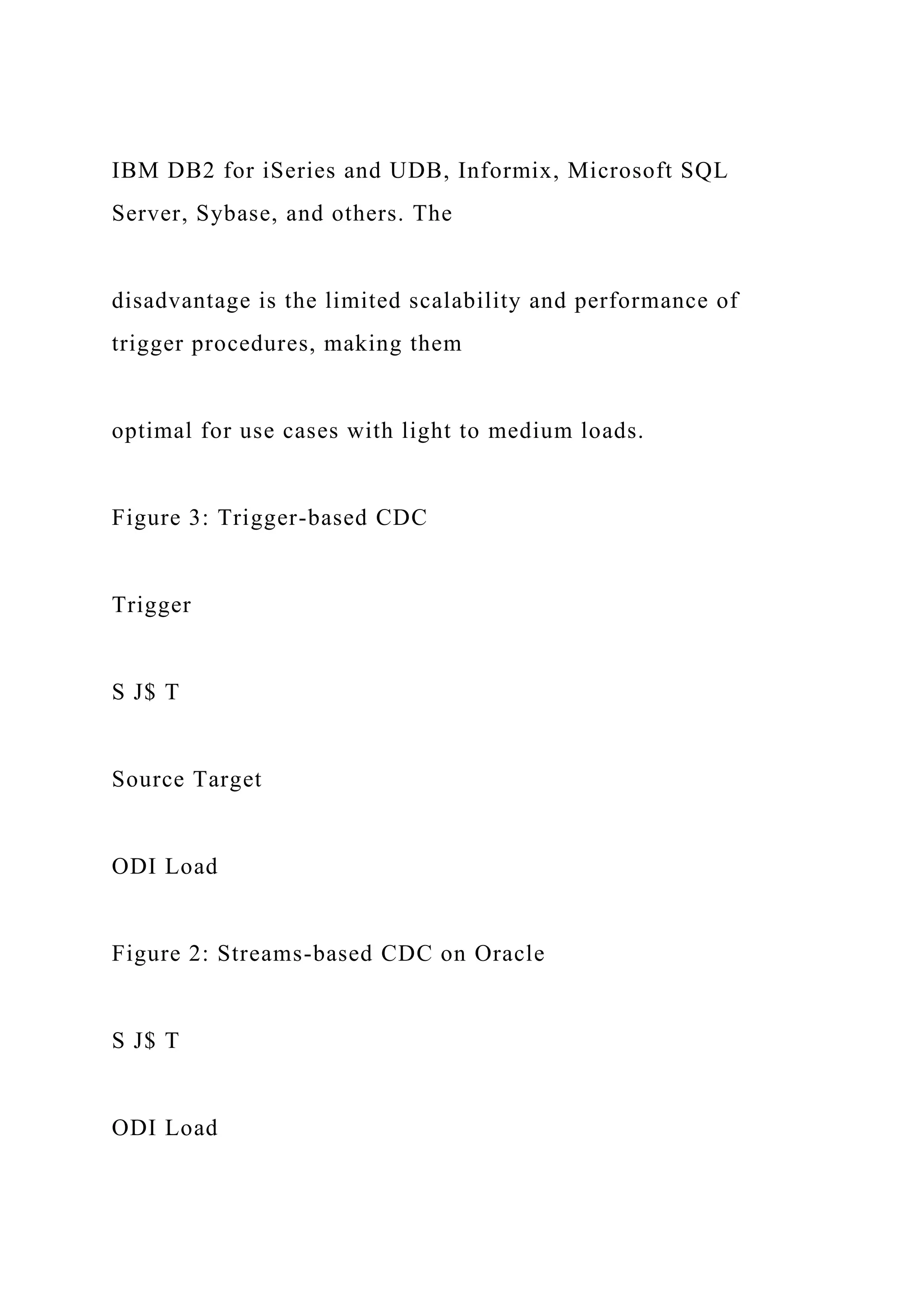 IBM DB2 for iSeries and UDB, Informix, Microsoft SQL
Server, Sybase, and others. The
disadvantage is the limited scalability and performance of
trigger procedures, making them
optimal for use cases with light to medium loads.
Figure 3: Trigger-based CDC
Trigger
S J$ T
Source Target
ODI Load
Figure 2: Streams-based CDC on Oracle
S J$ T
ODI Load
 