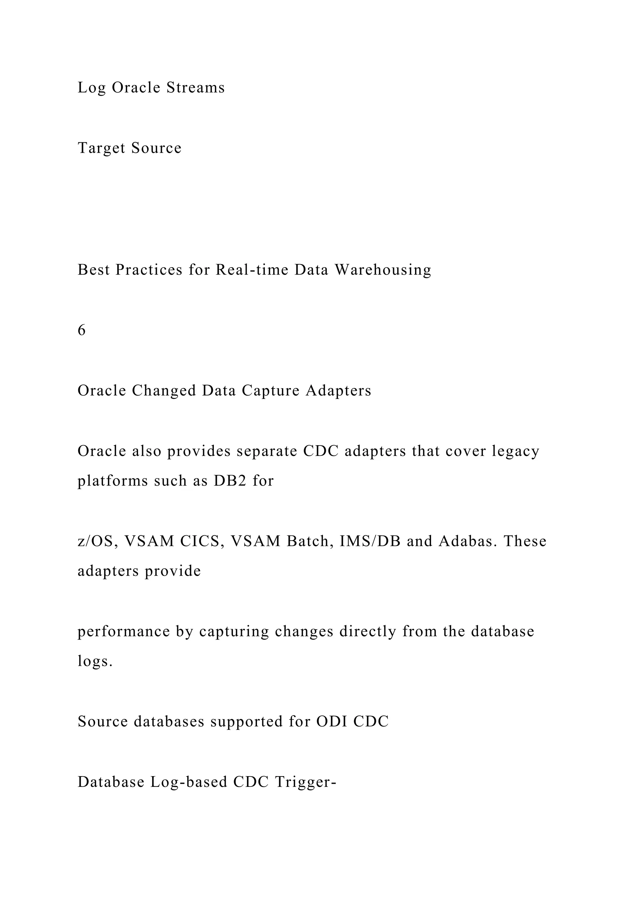 Log Oracle Streams
Target Source
Best Practices for Real-time Data Warehousing
6
Oracle Changed Data Capture Adapters
Oracle also provides separate CDC adapters that cover legacy
platforms such as DB2 for
z/OS, VSAM CICS, VSAM Batch, IMS/DB and Adabas. These
adapters provide
performance by capturing changes directly from the database
logs.
Source databases supported for ODI CDC
Database Log-based CDC Trigger-
 