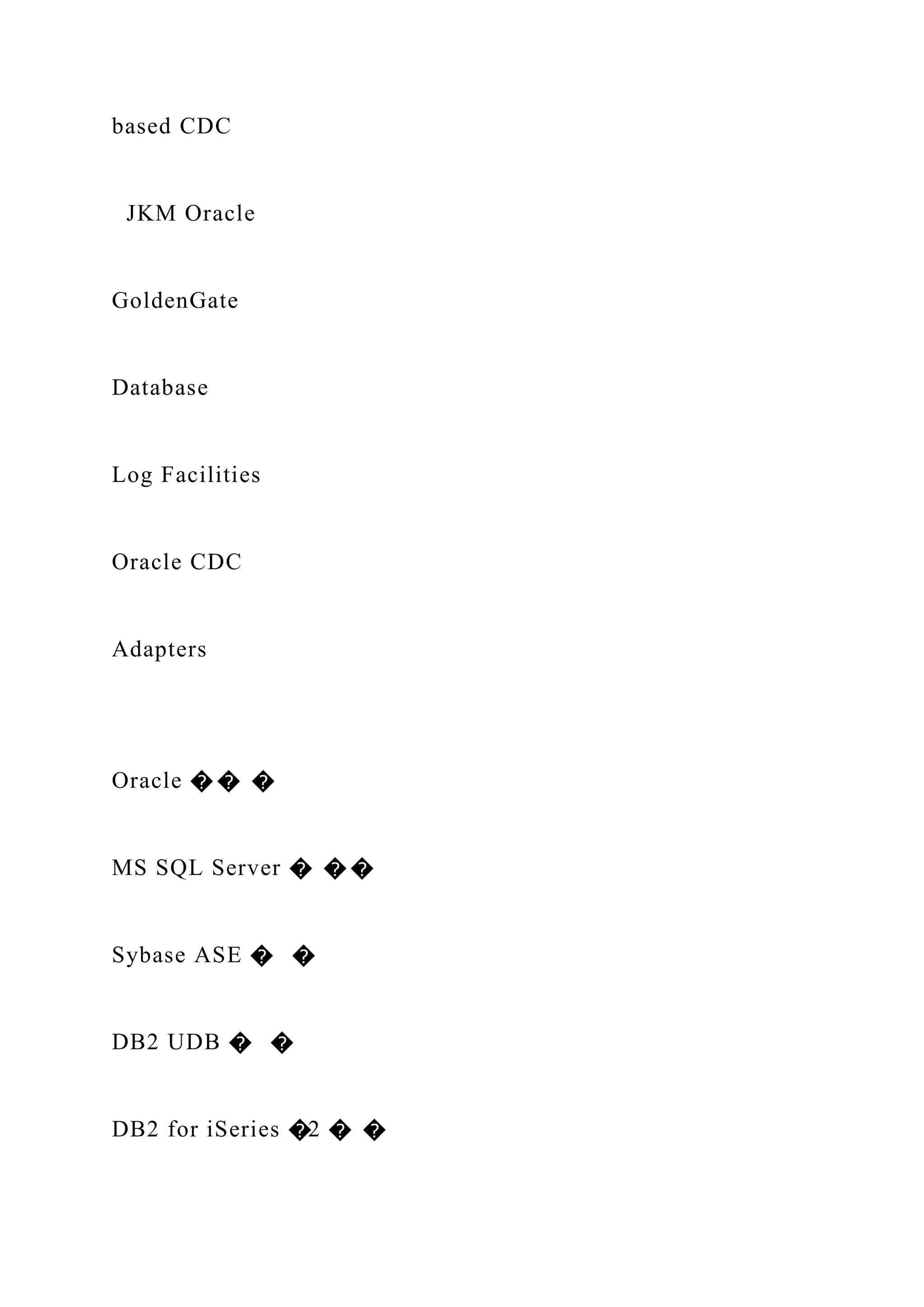 based CDC
JKM Oracle
GoldenGate
Database
Log Facilities
Oracle CDC
Adapters
Oracle � � �
MS SQL Server � � �
Sybase ASE � �
DB2 UDB � �
DB2 for iSeries �2 � �
 