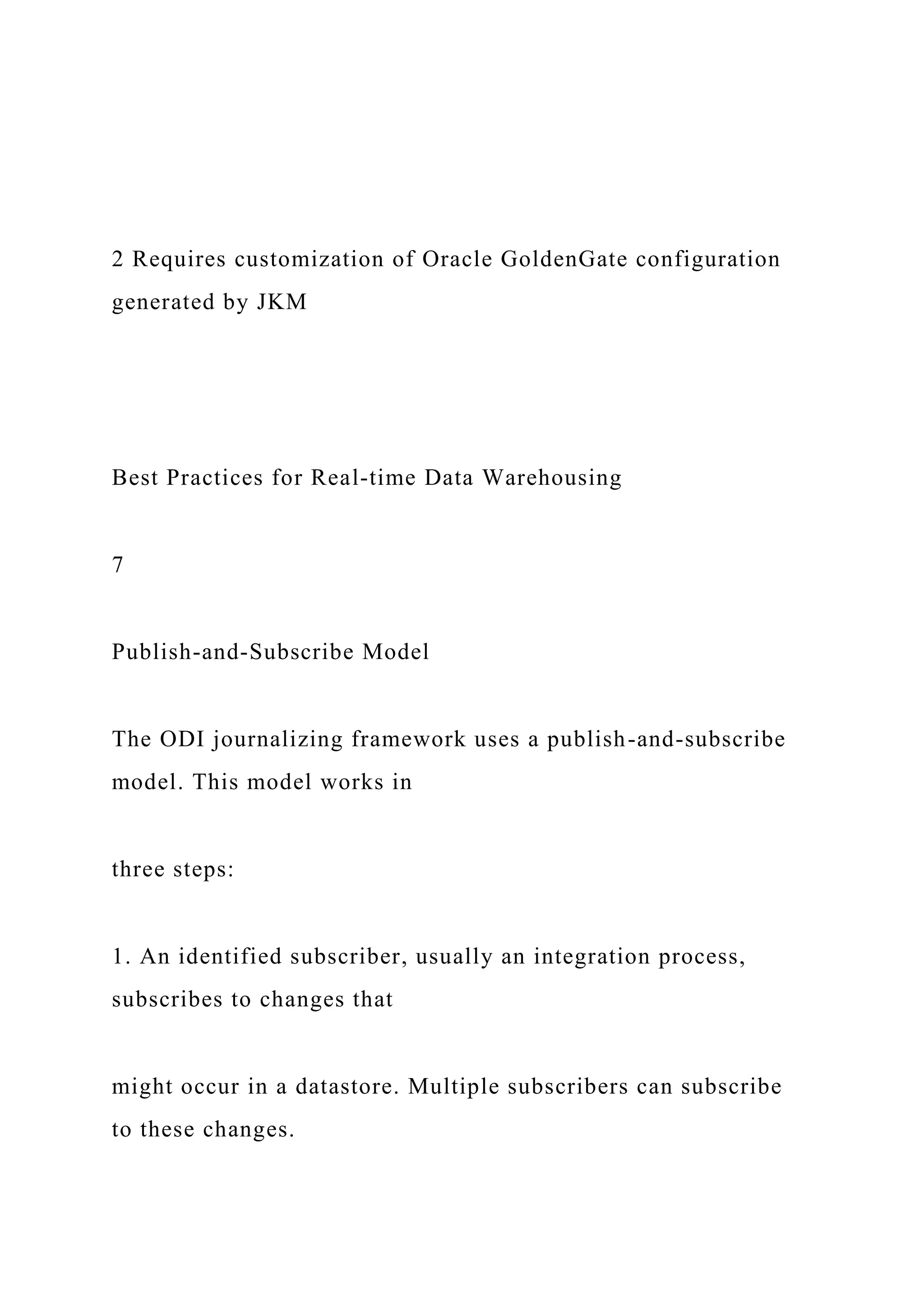 2 Requires customization of Oracle GoldenGate configuration
generated by JKM
Best Practices for Real-time Data Warehousing
7
Publish-and-Subscribe Model
The ODI journalizing framework uses a publish-and-subscribe
model. This model works in
three steps:
1. An identified subscriber, usually an integration process,
subscribes to changes that
might occur in a datastore. Multiple subscribers can subscribe
to these changes.
 