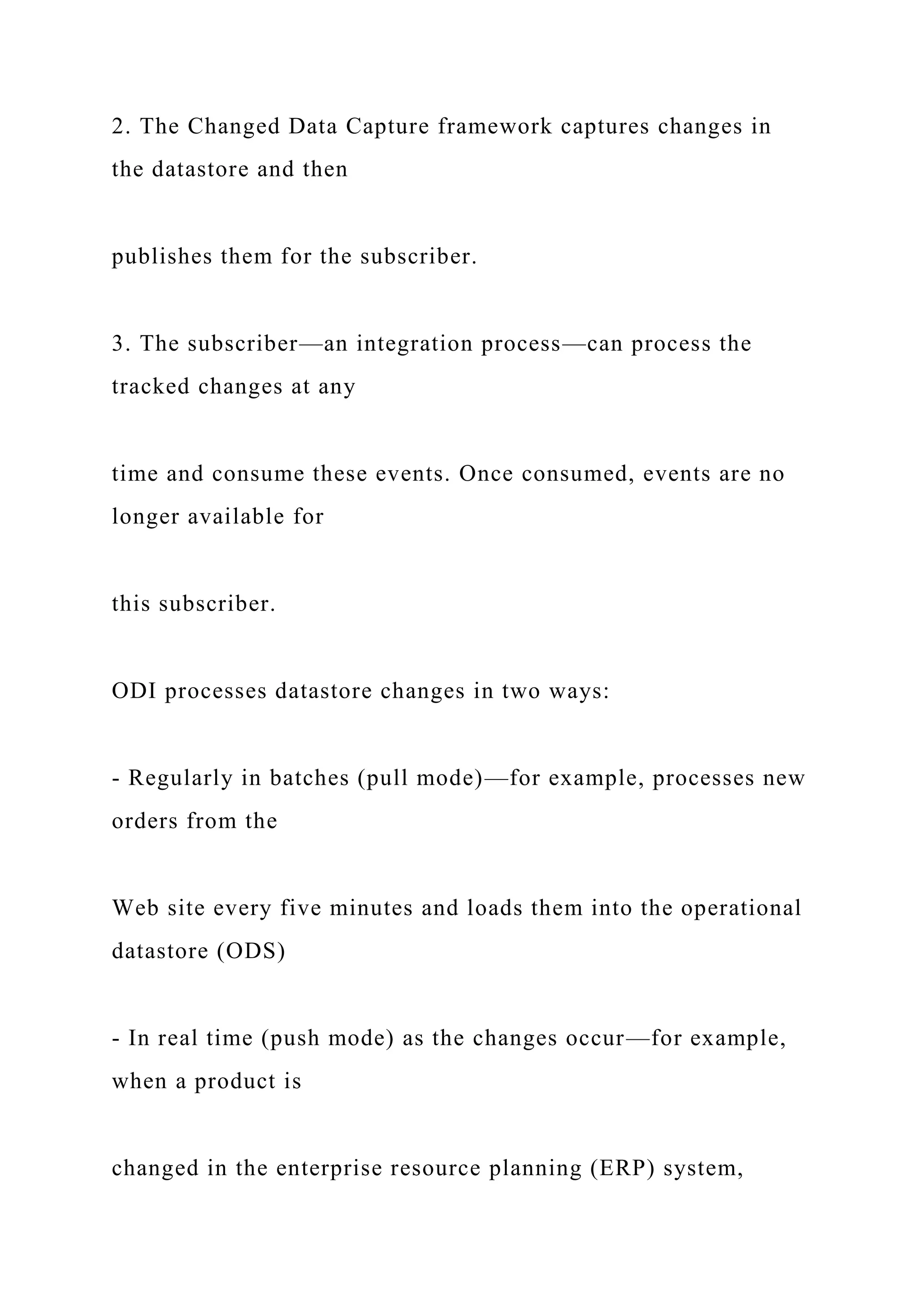 2. The Changed Data Capture framework captures changes in
the datastore and then
publishes them for the subscriber.
3. The subscriber—an integration process—can process the
tracked changes at any
time and consume these events. Once consumed, events are no
longer available for
this subscriber.
ODI processes datastore changes in two ways:
- Regularly in batches (pull mode)—for example, processes new
orders from the
Web site every five minutes and loads them into the operational
datastore (ODS)
- In real time (push mode) as the changes occur—for example,
when a product is
changed in the enterprise resource planning (ERP) system,
 