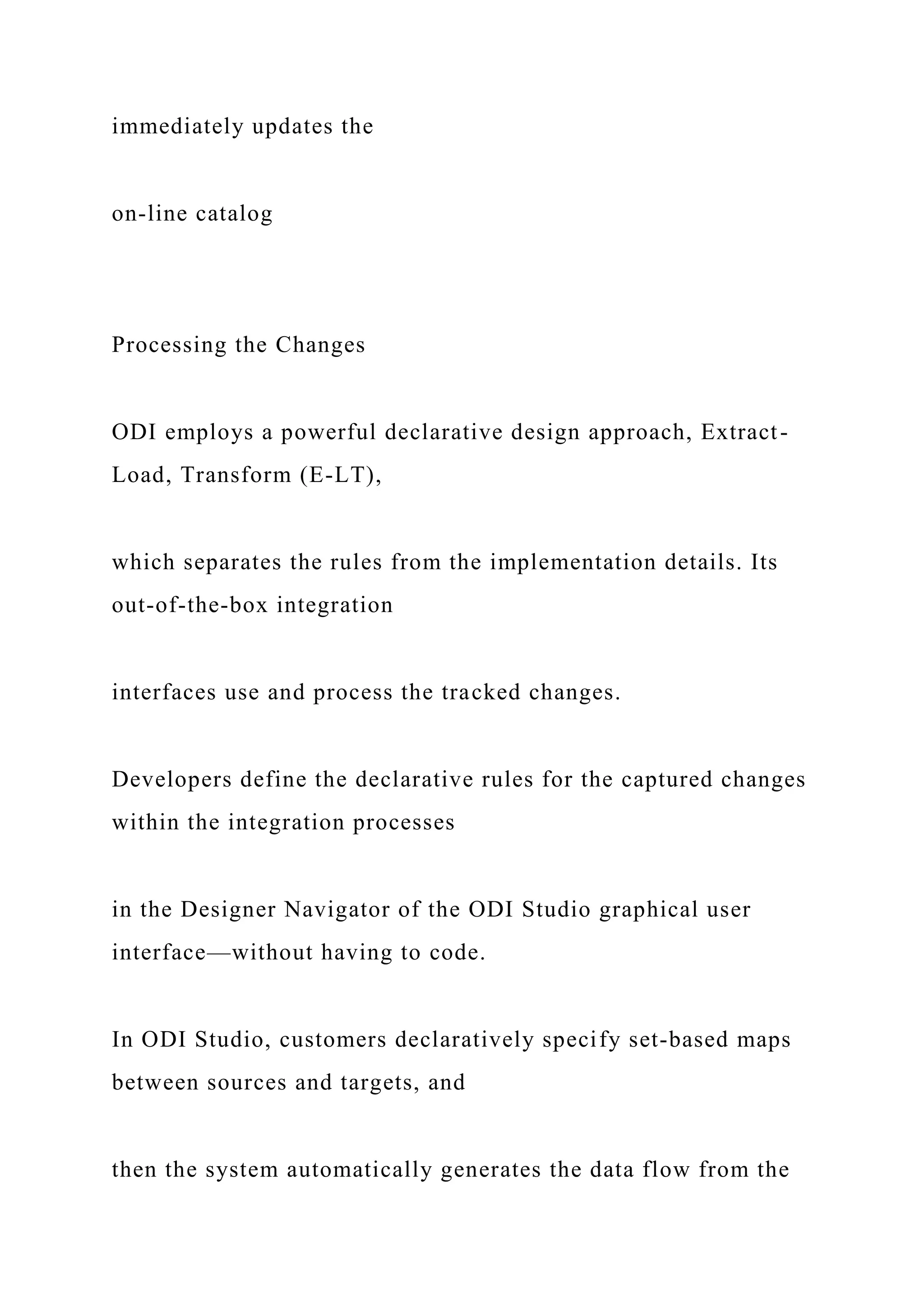 immediately updates the
on-line catalog
Processing the Changes
ODI employs a powerful declarative design approach, Extract-
Load, Transform (E-LT),
which separates the rules from the implementation details. Its
out-of-the-box integration
interfaces use and process the tracked changes.
Developers define the declarative rules for the captured changes
within the integration processes
in the Designer Navigator of the ODI Studio graphical user
interface—without having to code.
In ODI Studio, customers declaratively specify set-based maps
between sources and targets, and
then the system automatically generates the data flow from the
 