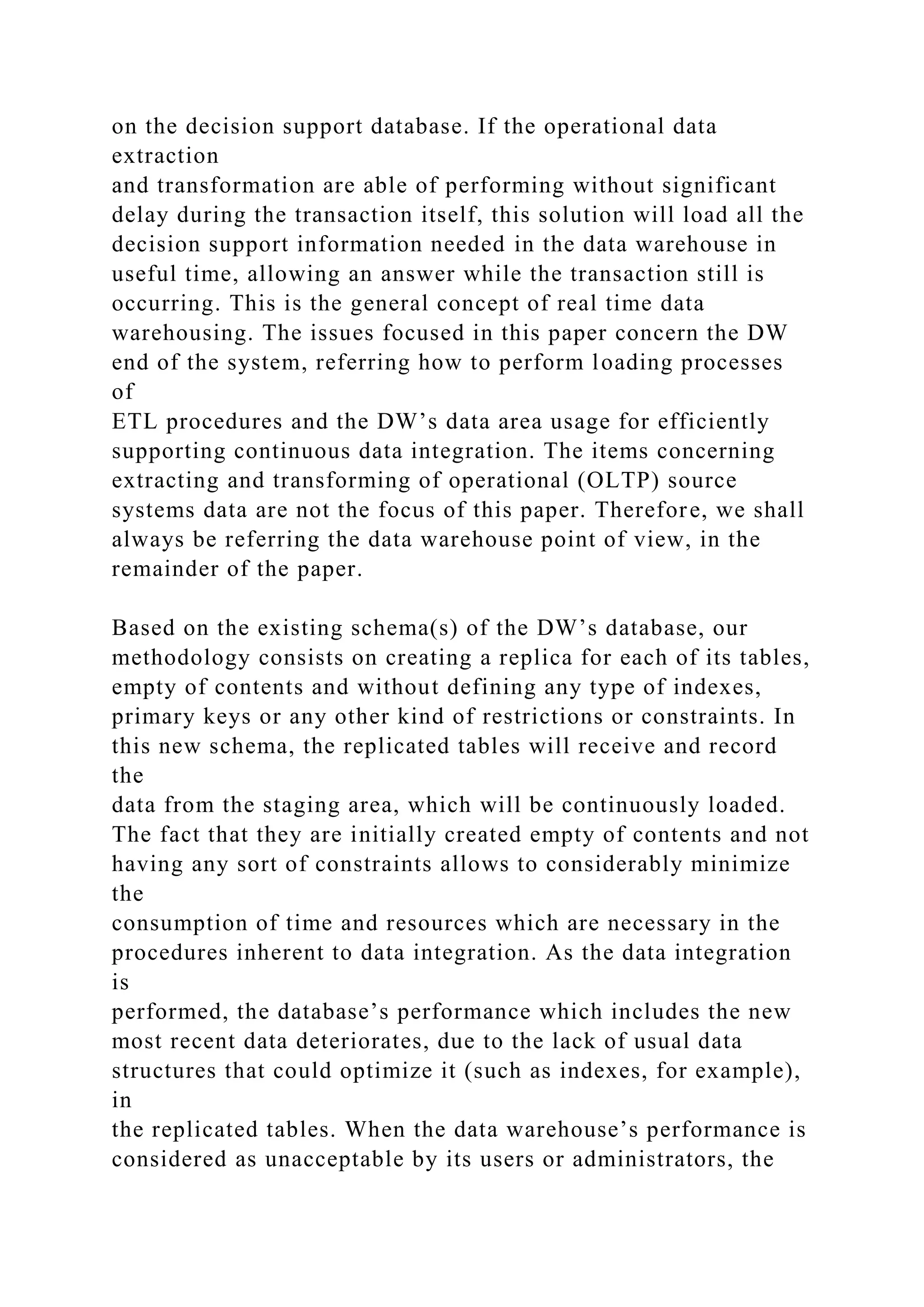 on the decision support database. If the operational data
extraction
and transformation are able of performing without significant
delay during the transaction itself, this solution will load all the
decision support information needed in the data warehouse in
useful time, allowing an answer while the transaction still is
occurring. This is the general concept of real time data
warehousing. The issues focused in this paper concern the DW
end of the system, referring how to perform loading processes
of
ETL procedures and the DW’s data area usage for efficiently
supporting continuous data integration. The items concerning
extracting and transforming of operational (OLTP) source
systems data are not the focus of this paper. Therefore, we shall
always be referring the data warehouse point of view, in the
remainder of the paper.
Based on the existing schema(s) of the DW’s database, our
methodology consists on creating a replica for each of its tables,
empty of contents and without defining any type of indexes,
primary keys or any other kind of restrictions or constraints. In
this new schema, the replicated tables will receive and record
the
data from the staging area, which will be continuously loaded.
The fact that they are initially created empty of contents and not
having any sort of constraints allows to considerably minimize
the
consumption of time and resources which are necessary in the
procedures inherent to data integration. As the data integration
is
performed, the database’s performance which includes the new
most recent data deteriorates, due to the lack of usual data
structures that could optimize it (such as indexes, for example),
in
the replicated tables. When the data warehouse’s performance is
considered as unacceptable by its users or administrators, the
 