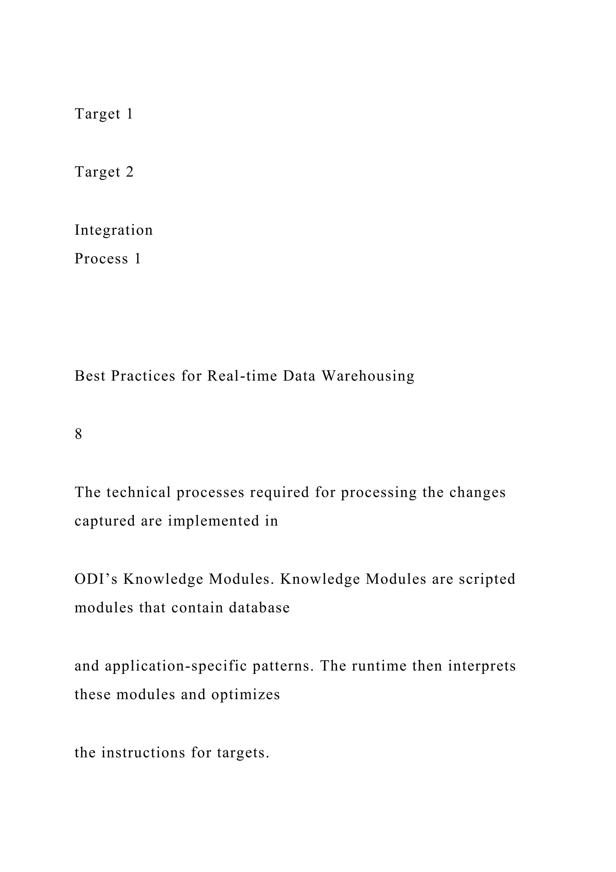 Target 1
Target 2
Integration
Process 1
Best Practices for Real-time Data Warehousing
8
The technical processes required for processing the changes
captured are implemented in
ODI’s Knowledge Modules. Knowledge Modules are scripted
modules that contain database
and application-specific patterns. The runtime then interprets
these modules and optimizes
the instructions for targets.
 