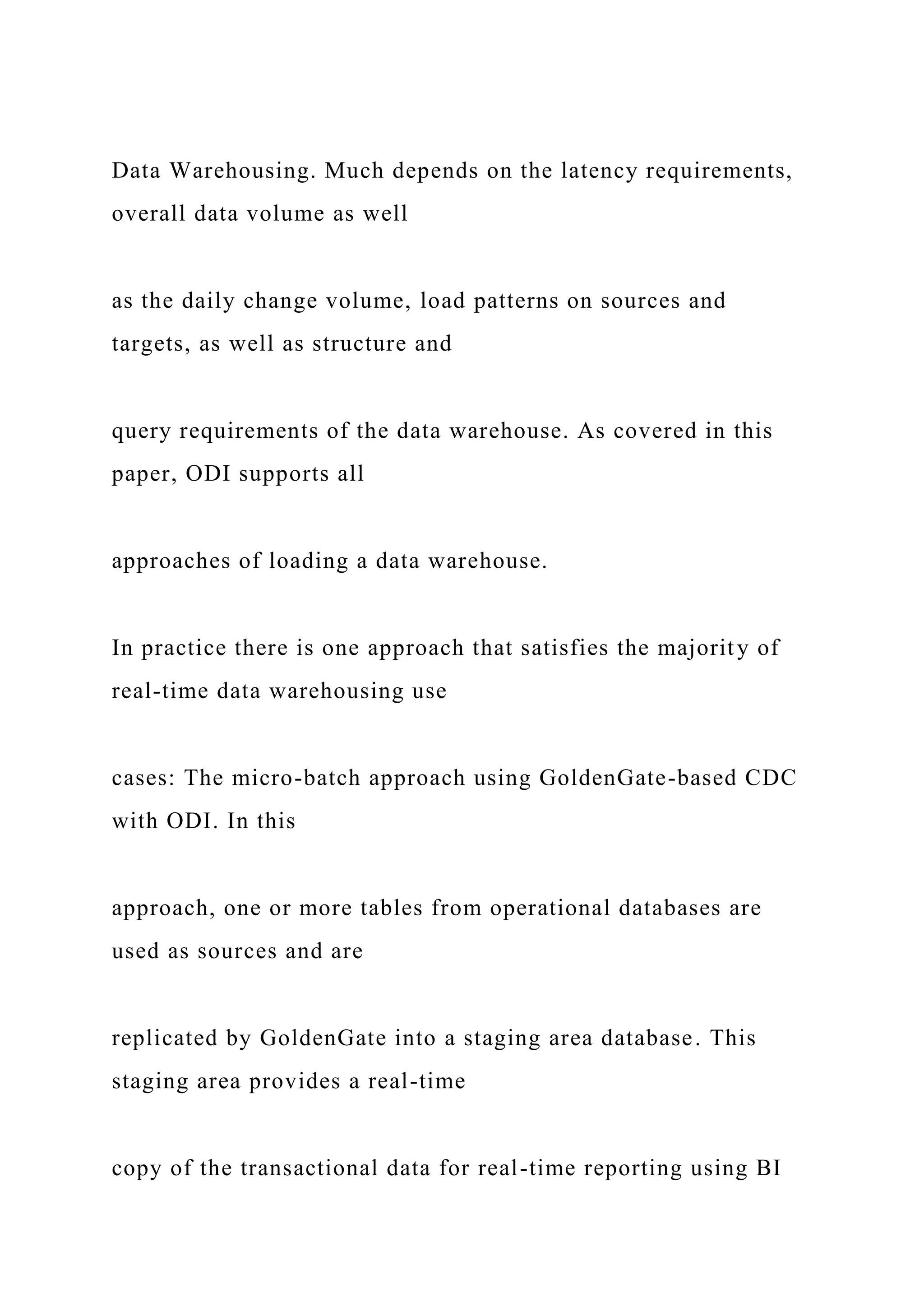 Data Warehousing. Much depends on the latency requirements,
overall data volume as well
as the daily change volume, load patterns on sources and
targets, as well as structure and
query requirements of the data warehouse. As covered in this
paper, ODI supports all
approaches of loading a data warehouse.
In practice there is one approach that satisfies the majority of
real-time data warehousing use
cases: The micro-batch approach using GoldenGate-based CDC
with ODI. In this
approach, one or more tables from operational databases are
used as sources and are
replicated by GoldenGate into a staging area database. This
staging area provides a real-time
copy of the transactional data for real-time reporting using BI
 