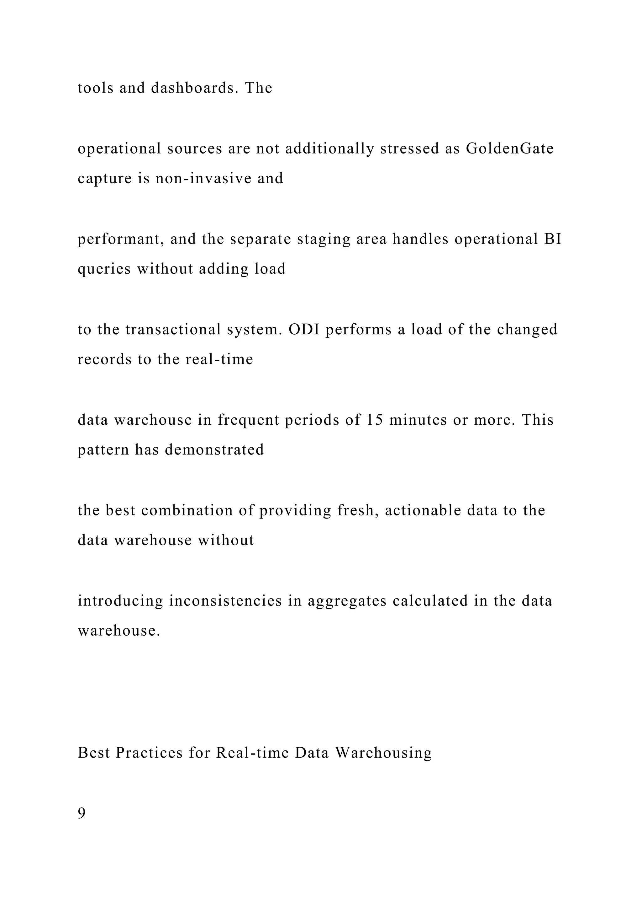 tools and dashboards. The
operational sources are not additionally stressed as GoldenGate
capture is non-invasive and
performant, and the separate staging area handles operational BI
queries without adding load
to the transactional system. ODI performs a load of the changed
records to the real-time
data warehouse in frequent periods of 15 minutes or more. This
pattern has demonstrated
the best combination of providing fresh, actionable data to the
data warehouse without
introducing inconsistencies in aggregates calculated in the data
warehouse.
Best Practices for Real-time Data Warehousing
9
 