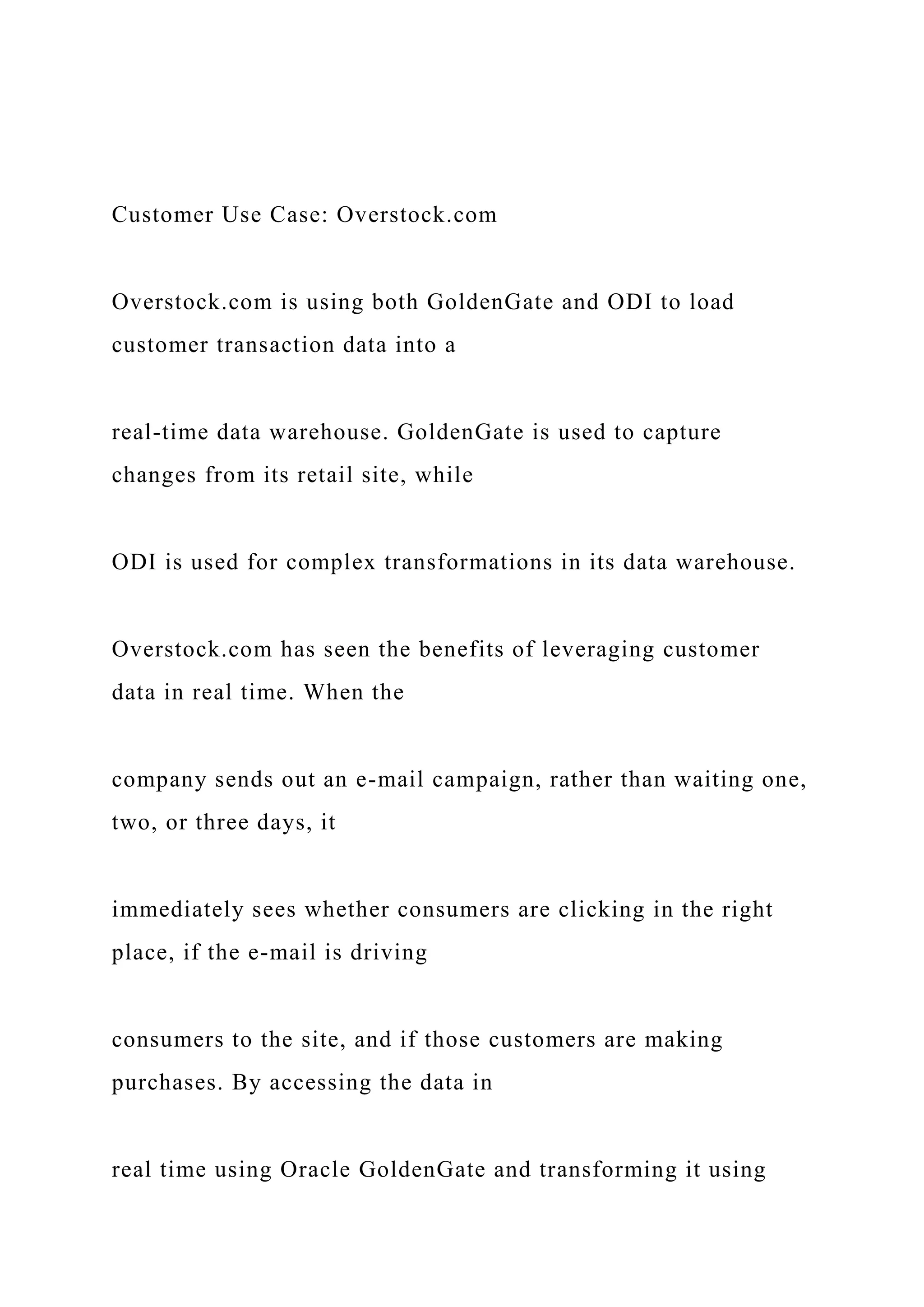 Customer Use Case: Overstock.com
Overstock.com is using both GoldenGate and ODI to load
customer transaction data into a
real-time data warehouse. GoldenGate is used to capture
changes from its retail site, while
ODI is used for complex transformations in its data warehouse.
Overstock.com has seen the benefits of leveraging customer
data in real time. When the
company sends out an e-mail campaign, rather than waiting one,
two, or three days, it
immediately sees whether consumers are clicking in the right
place, if the e-mail is driving
consumers to the site, and if those customers are making
purchases. By accessing the data in
real time using Oracle GoldenGate and transforming it using
 