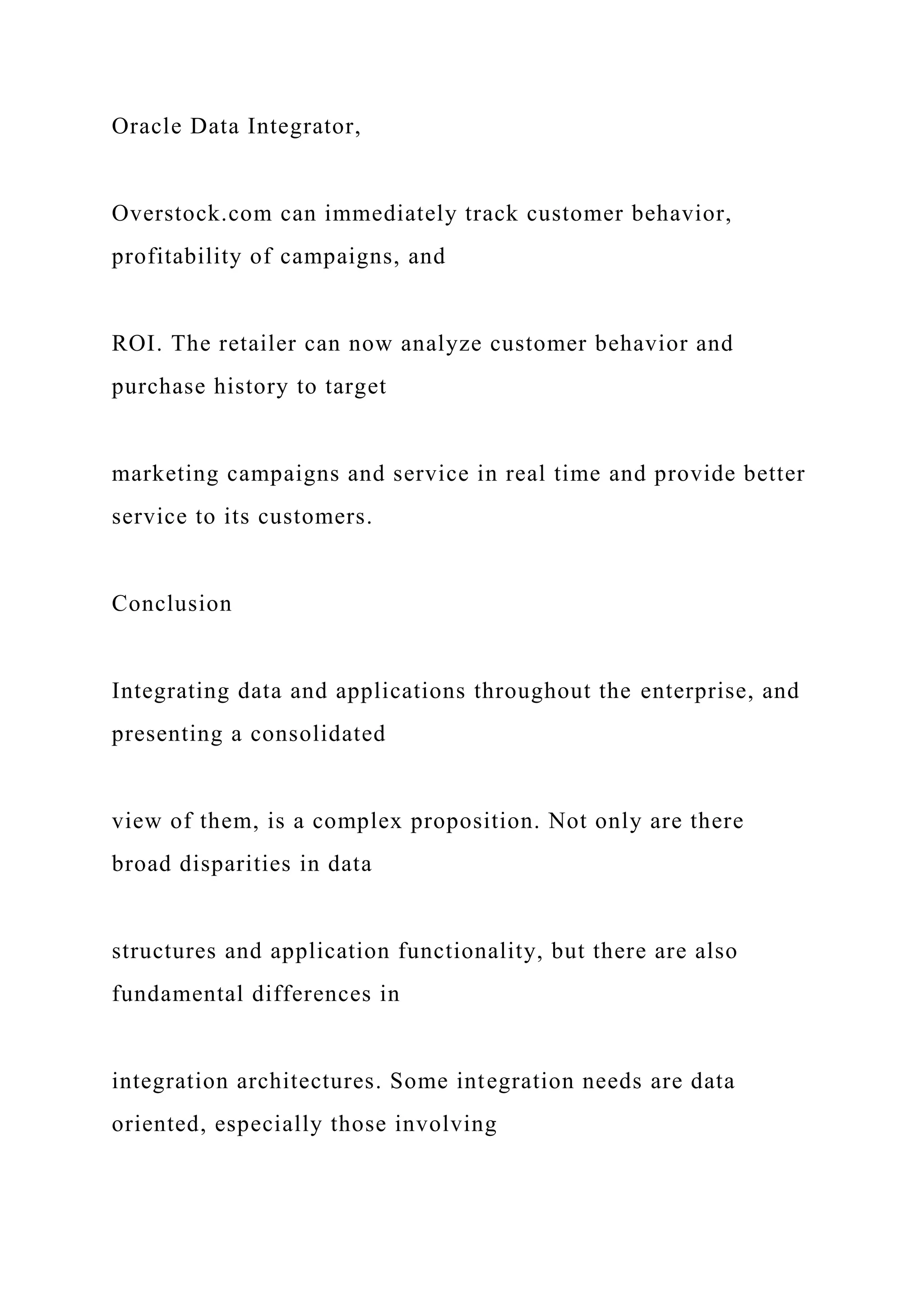 Oracle Data Integrator,
Overstock.com can immediately track customer behavior,
profitability of campaigns, and
ROI. The retailer can now analyze customer behavior and
purchase history to target
marketing campaigns and service in real time and provide better
service to its customers.
Conclusion
Integrating data and applications throughout the enterprise, and
presenting a consolidated
view of them, is a complex proposition. Not only are there
broad disparities in data
structures and application functionality, but there are also
fundamental differences in
integration architectures. Some integration needs are data
oriented, especially those involving
 