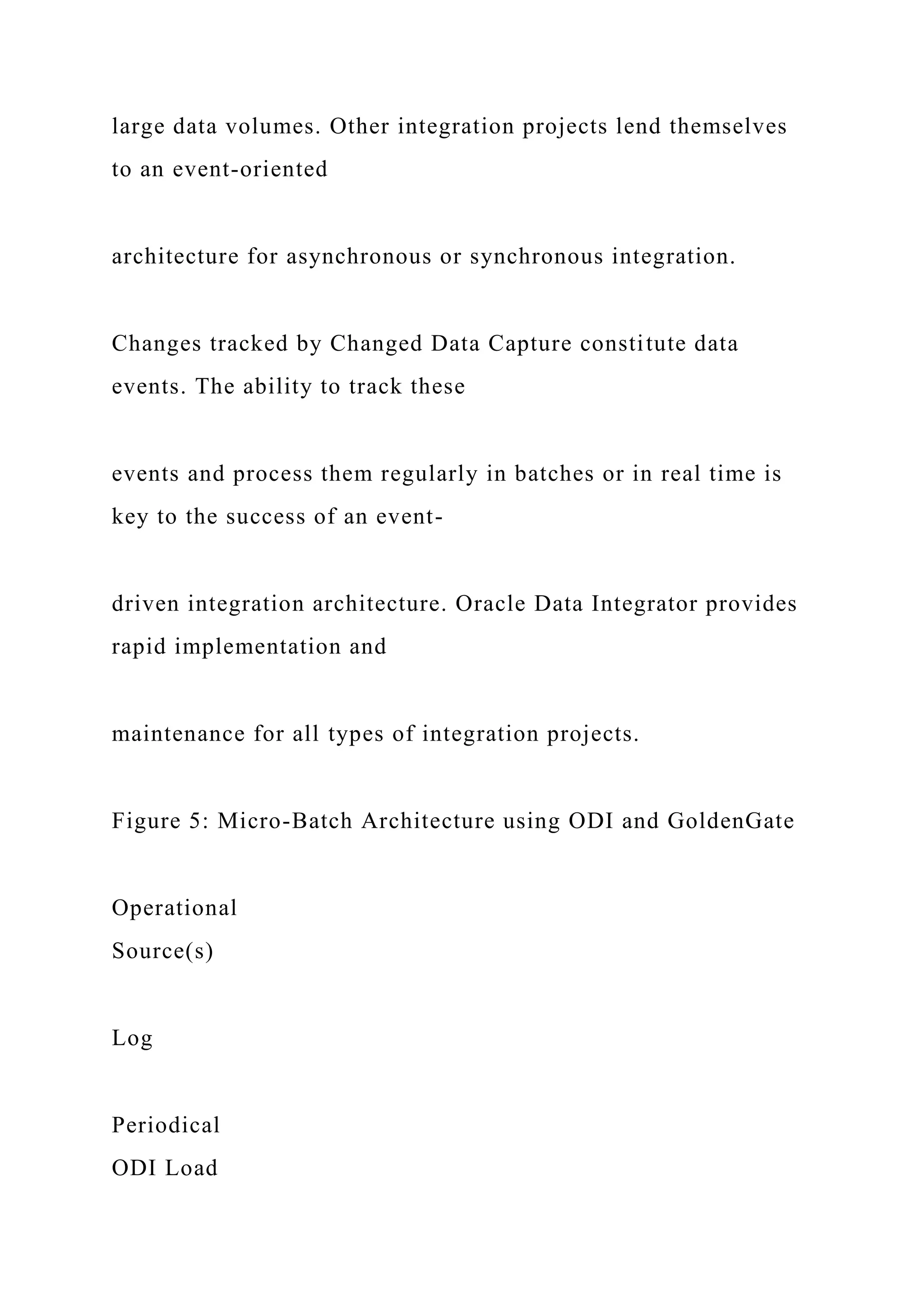 large data volumes. Other integration projects lend themselves
to an event-oriented
architecture for asynchronous or synchronous integration.
Changes tracked by Changed Data Capture constitute data
events. The ability to track these
events and process them regularly in batches or in real time is
key to the success of an event-
driven integration architecture. Oracle Data Integrator provides
rapid implementation and
maintenance for all types of integration projects.
Figure 5: Micro-Batch Architecture using ODI and GoldenGate
Operational
Source(s)
Log
Periodical
ODI Load
 