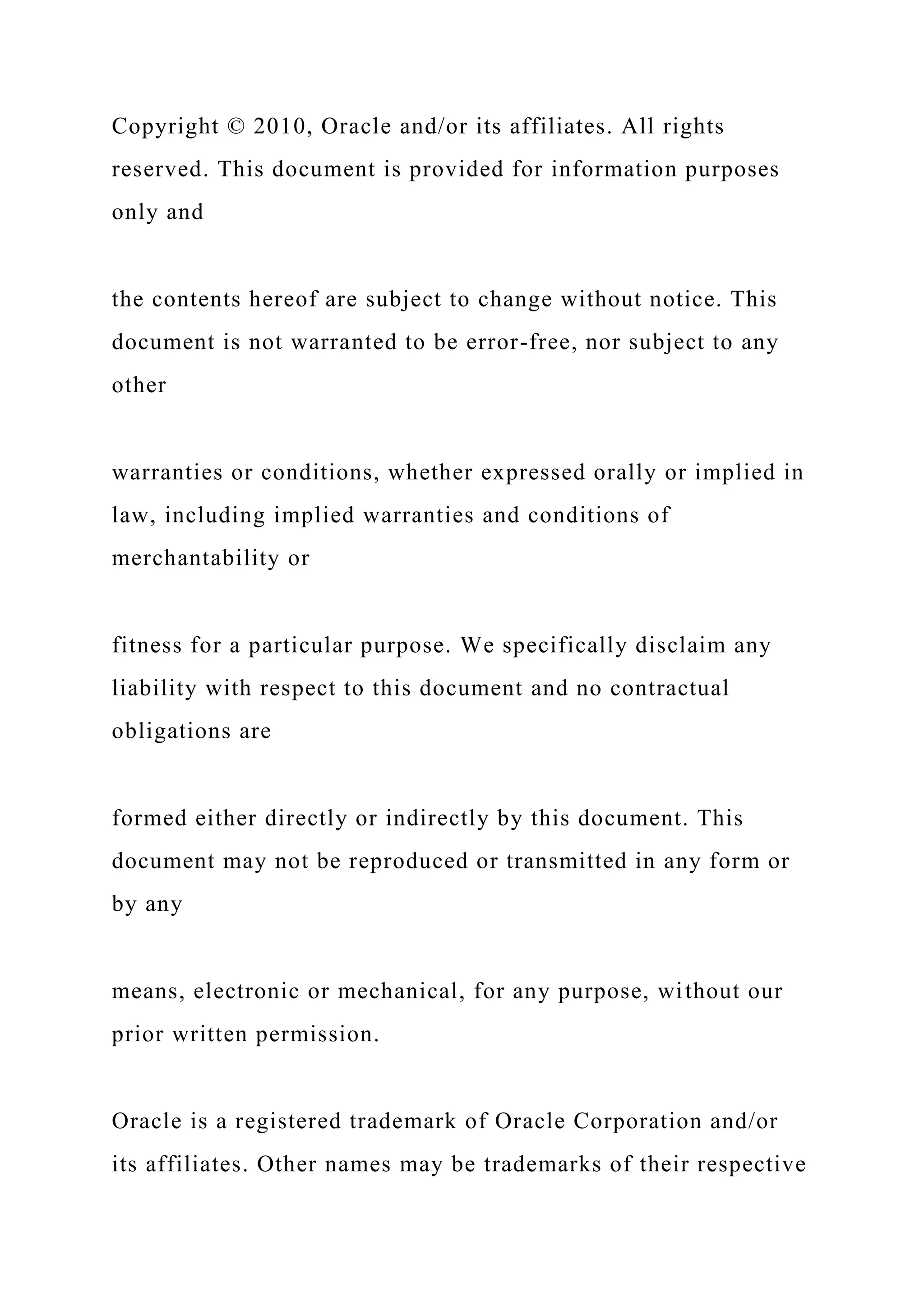 Copyright © 2010, Oracle and/or its affiliates. All rights
reserved. This document is provided for information purposes
only and
the contents hereof are subject to change without notice. This
document is not warranted to be error-free, nor subject to any
other
warranties or conditions, whether expressed orally or implied in
law, including implied warranties and conditions of
merchantability or
fitness for a particular purpose. We specifically disclaim any
liability with respect to this document and no contractual
obligations are
formed either directly or indirectly by this document. This
document may not be reproduced or transmitted in any form or
by any
means, electronic or mechanical, for any purpose, without our
prior written permission.
Oracle is a registered trademark of Oracle Corporation and/or
its affiliates. Other names may be trademarks of their respective
 