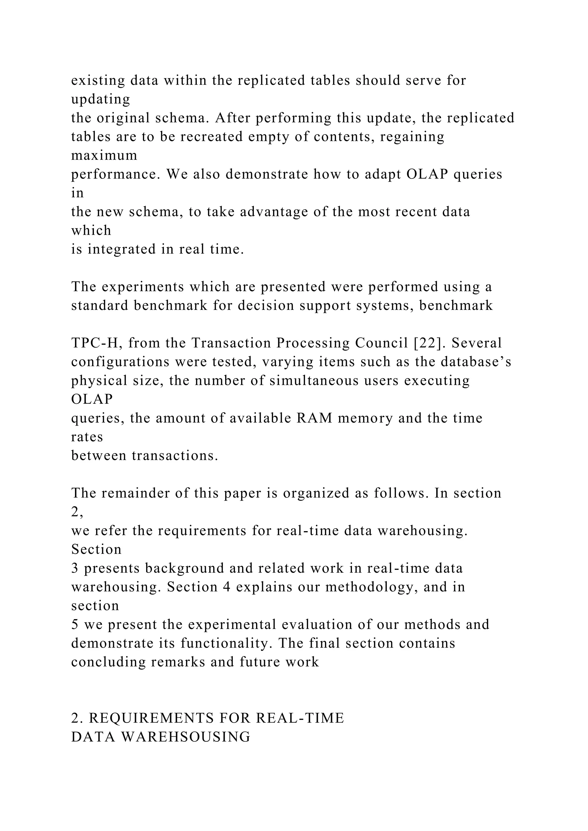 existing data within the replicated tables should serve for
updating
the original schema. After performing this update, the replicated
tables are to be recreated empty of contents, regaining
maximum
performance. We also demonstrate how to adapt OLAP queries
in
the new schema, to take advantage of the most recent data
which
is integrated in real time.
The experiments which are presented were performed using a
standard benchmark for decision support systems, benchmark
TPC-H, from the Transaction Processing Council [22]. Several
configurations were tested, varying items such as the database’s
physical size, the number of simultaneous users executing
OLAP
queries, the amount of available RAM memory and the time
rates
between transactions.
The remainder of this paper is organized as follows. In section
2,
we refer the requirements for real-time data warehousing.
Section
3 presents background and related work in real-time data
warehousing. Section 4 explains our methodology, and in
section
5 we present the experimental evaluation of our methods and
demonstrate its functionality. The final section contains
concluding remarks and future work
2. REQUIREMENTS FOR REAL-TIME
DATA WAREHSOUSING
 