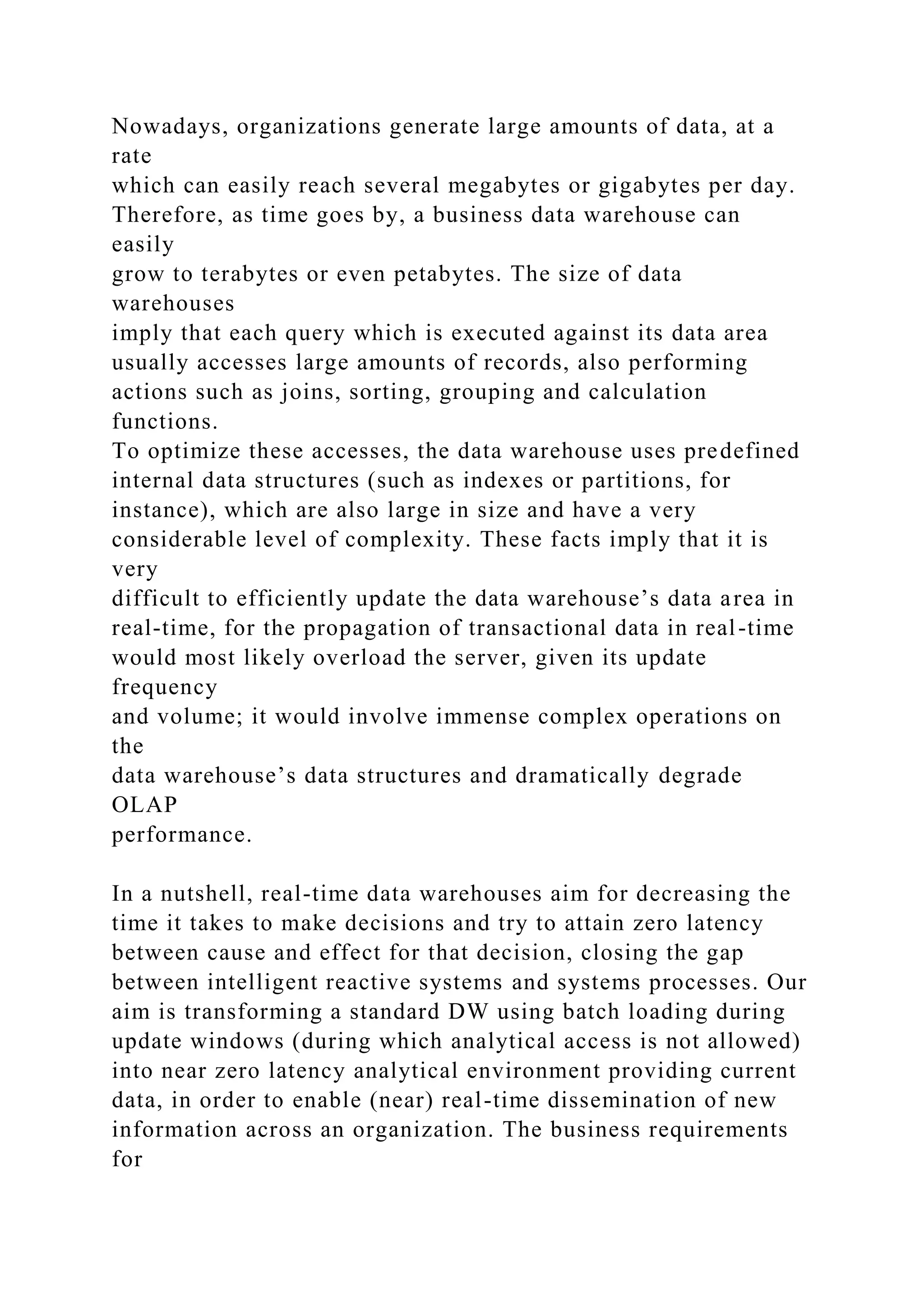 Nowadays, organizations generate large amounts of data, at a
rate
which can easily reach several megabytes or gigabytes per day.
Therefore, as time goes by, a business data warehouse can
easily
grow to terabytes or even petabytes. The size of data
warehouses
imply that each query which is executed against its data area
usually accesses large amounts of records, also performing
actions such as joins, sorting, grouping and calculation
functions.
To optimize these accesses, the data warehouse uses predefined
internal data structures (such as indexes or partitions, for
instance), which are also large in size and have a very
considerable level of complexity. These facts imply that it is
very
difficult to efficiently update the data warehouse’s data area in
real-time, for the propagation of transactional data in real-time
would most likely overload the server, given its update
frequency
and volume; it would involve immense complex operations on
the
data warehouse’s data structures and dramatically degrade
OLAP
performance.
In a nutshell, real-time data warehouses aim for decreasing the
time it takes to make decisions and try to attain zero latency
between cause and effect for that decision, closing the gap
between intelligent reactive systems and systems processes. Our
aim is transforming a standard DW using batch loading during
update windows (during which analytical access is not allowed)
into near zero latency analytical environment providing current
data, in order to enable (near) real-time dissemination of new
information across an organization. The business requirements
for
 