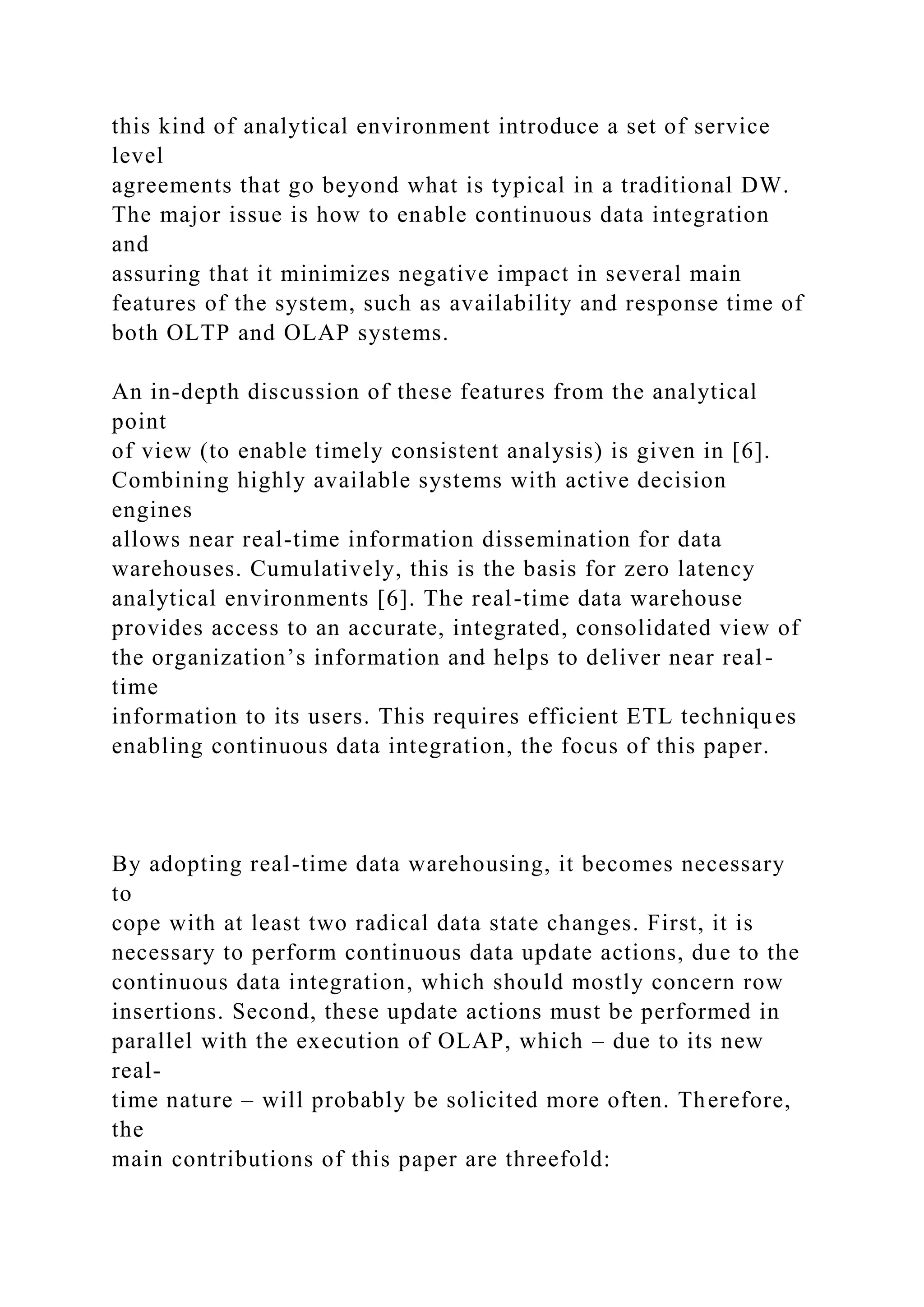 this kind of analytical environment introduce a set of service
level
agreements that go beyond what is typical in a traditional DW.
The major issue is how to enable continuous data integration
and
assuring that it minimizes negative impact in several main
features of the system, such as availability and response time of
both OLTP and OLAP systems.
An in-depth discussion of these features from the analytical
point
of view (to enable timely consistent analysis) is given in [6].
Combining highly available systems with active decision
engines
allows near real-time information dissemination for data
warehouses. Cumulatively, this is the basis for zero latency
analytical environments [6]. The real-time data warehouse
provides access to an accurate, integrated, consolidated view of
the organization’s information and helps to deliver near real-
time
information to its users. This requires efficient ETL techniques
enabling continuous data integration, the focus of this paper.
By adopting real-time data warehousing, it becomes necessary
to
cope with at least two radical data state changes. First, it is
necessary to perform continuous data update actions, due to the
continuous data integration, which should mostly concern row
insertions. Second, these update actions must be performed in
parallel with the execution of OLAP, which – due to its new
real-
time nature – will probably be solicited more often. Therefore,
the
main contributions of this paper are threefold:
 