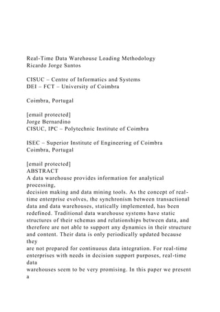 Real-Time Data Warehouse Loading Methodology
Ricardo Jorge Santos
CISUC – Centre of Informatics and Systems
DEI – FCT – University of Coimbra
Coimbra, Portugal
[email protected]
Jorge Bernardino
CISUC, IPC – Polytechnic Institute of Coimbra
ISEC – Superior Institute of Engineering of Coimbra
Coimbra, Portugal
[email protected]
ABSTRACT
A data warehouse provides information for analytical
processing,
decision making and data mining tools. As the concept of real-
time enterprise evolves, the synchronism between transactional
data and data warehouses, statically implemented, has been
redefined. Traditional data warehouse systems have static
structures of their schemas and relationships between data, and
therefore are not able to support any dynamics in their structure
and content. Their data is only periodically updated because
they
are not prepared for continuous data integration. For real-time
enterprises with needs in decision support purposes, real-time
data
warehouses seem to be very promising. In this paper we present
a
 