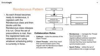 16
• As each thread becomes
ready to rendezvous, it
registers with the
Rendezvous class and then
blocks until the
Rendezvous class releases
it to run. Once the set of
preconditions is met, then
the registered tasks are
released to run using
whatever scheduling policy
is currently in force.
Rendezvous Pattern
Collaboration Roles
• Callback - holds the address of the
Client Thread.
• Client Threads – when they reach
their synchronization point, they
register with the Rendezvous object
and pass their callback
• Rendezvous - manages the Thread
Synchronization. It has a
register(callback:address) operation
that the Client Threads invoke to
indicate that they have reached their
synchronization point.
• Synch Policy - reifies the set of
preconditions into a single concept
 
