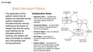 18
• The application of this
pattern means that all
objects are allocated during
system initialization.
Provided that the memory
loading can be known at
design time and the worst-
case loading can be
allocated entirely in
memory, the system will
take a bit longer to initialize,
but it will operate well
during execution.
Static Allocation Pattern
Collaboration Roles
• Allocation Plan - identifies the
order in which the largest system
composite objects should be
allocated
• Composite Object – is responsible
for the creation of all objects that it
owns via composition
• Primitive Object - does not allocate
any other objects
• Part Object - superclass of
Composite Object and Primitive
Object
• System Object - structurally the
same as a Composite Object, except
that it may own an Allocation Plan
and creates and initializes the highest
level Composite Objects
 