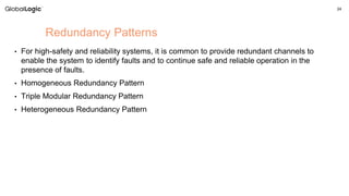 24
• For high-safety and reliability systems, it is common to provide redundant channels to
enable the system to identify faults and to continue safe and reliable operation in the
presence of faults.
• Homogeneous Redundancy Pattern
• Triple Modular Redundancy Pattern
• Heterogeneous Redundancy Pattern
Redundancy Patterns
 
