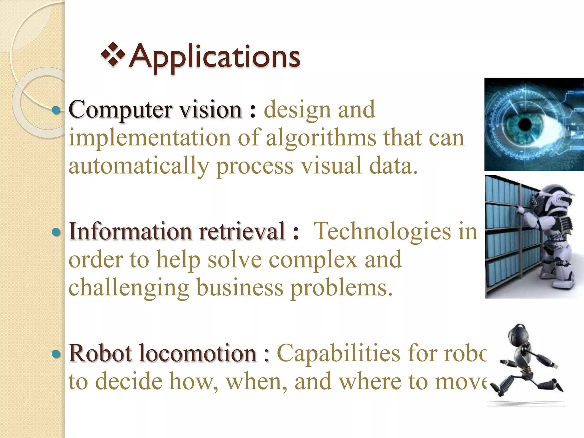 Applications
 Computer vision : design and
implementation of algorithms that can
automatically process visual data.
 Information retrieval : Technologies in
order to help solve complex and
challenging business problems.
 Robot locomotion : Capabilities for robots
to decide how, when, and where to move
 