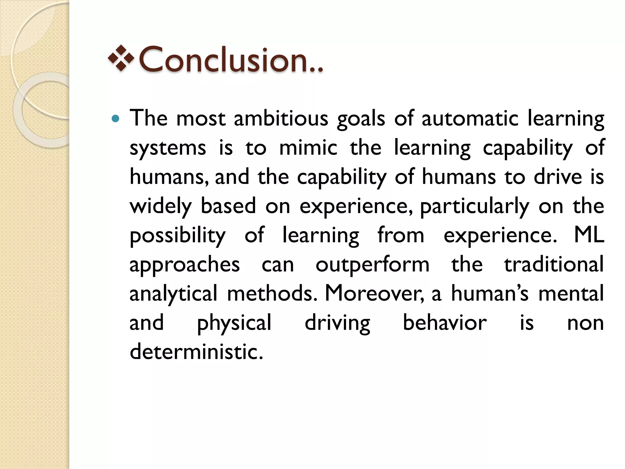 Conclusion..
 The most ambitious goals of automatic learning
systems is to mimic the learning capability of
humans, and the capability of humans to drive is
widely based on experience, particularly on the
possibility of learning from experience. ML
approaches can outperform the traditional
analytical methods. Moreover, a human’s mental
and physical driving behavior is non
deterministic.
 