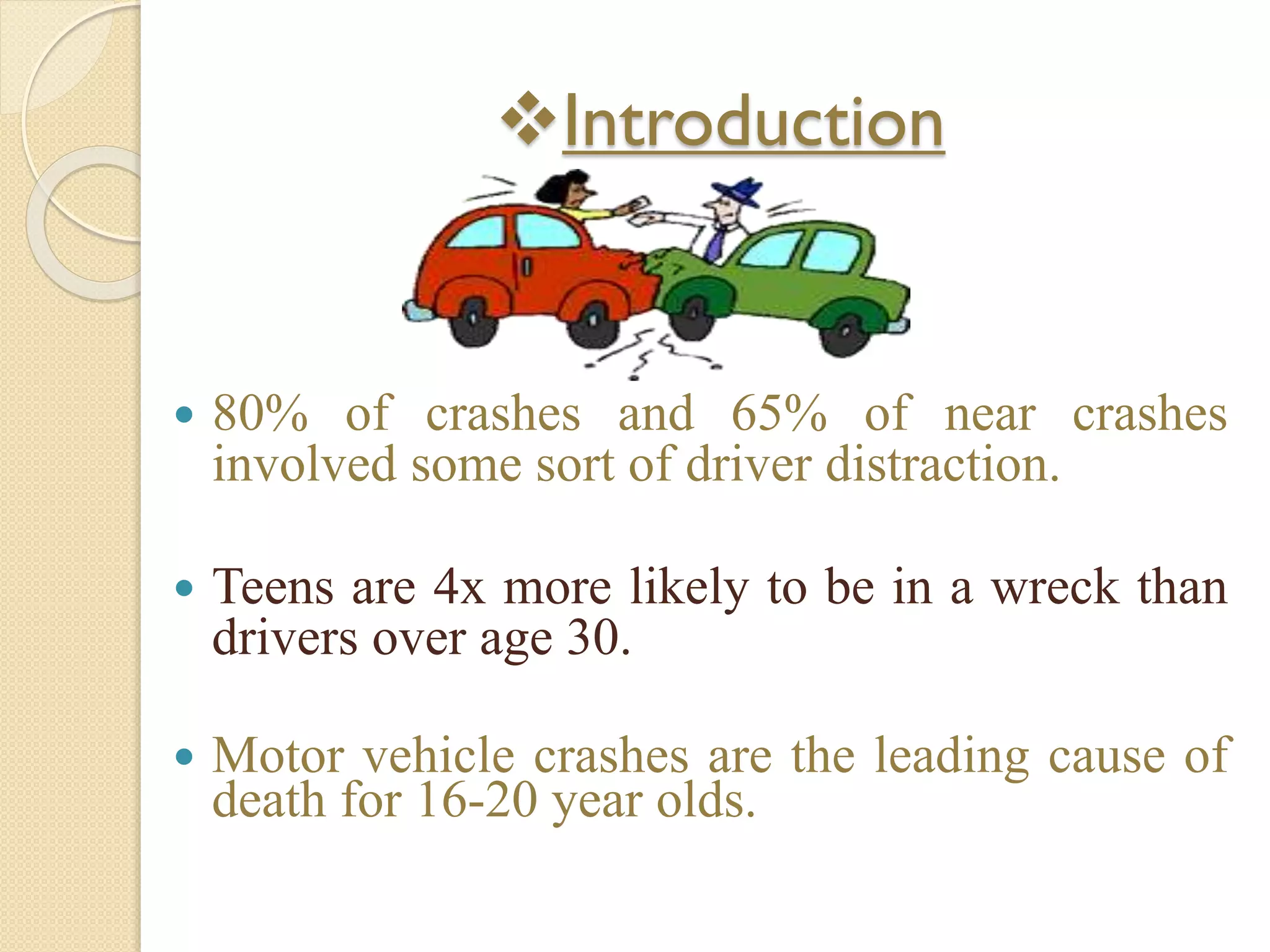 Introduction
 80% of crashes and 65% of near crashes
involved some sort of driver distraction.
 Teens are 4x more likely to be in a wreck than
drivers over age 30.
 Motor vehicle crashes are the leading cause of
death for 16-20 year olds.
 