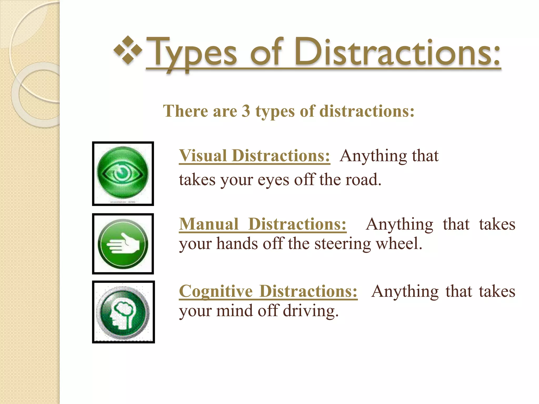 Types of Distractions:
There are 3 types of distractions:
Visual Distractions: Anything that
takes your eyes off the road.
Manual Distractions: Anything that takes
your hands off the steering wheel.
Cognitive Distractions: Anything that takes
your mind off driving.
 