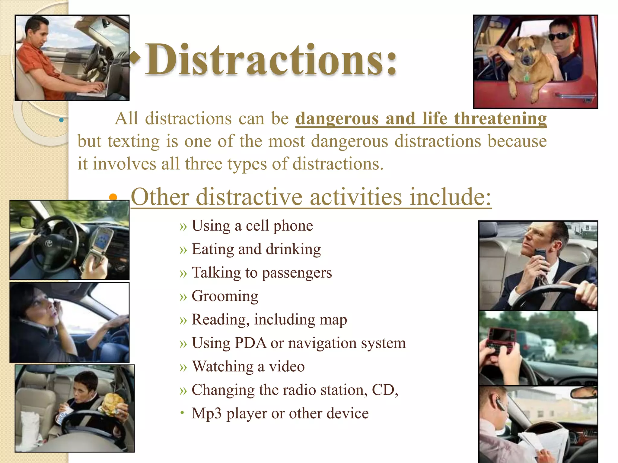 Distractions:
 All distractions can be dangerous and life threatening
but texting is one of the most dangerous distractions because
it involves all three types of distractions.
 Other distractive activities include:
» Using a cell phone
» Eating and drinking
» Talking to passengers
» Grooming
» Reading, including map
» Using PDA or navigation system
» Watching a video
» Changing the radio station, CD,
 Mp3 player or other device
 