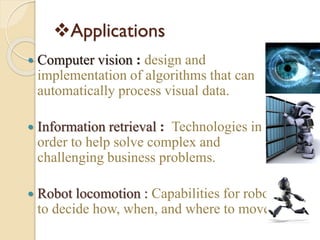 Applications
 Computer vision : design and
implementation of algorithms that can
automatically process visual data.
 Information retrieval : Technologies in
order to help solve complex and
challenging business problems.
 Robot locomotion : Capabilities for robots
to decide how, when, and where to move
 
