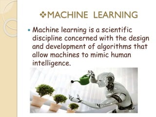 MACHINE LEARNING
 Machine learning is a scientific
discipline concerned with the design
and development of algorithms that
allow machines to mimic human
intelligence.
 