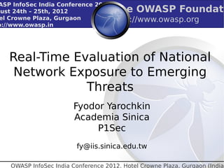ASP InfoSec India Conference 2012
gust 24th – 25th, 2012                The OWASP Foundati
 el Crowne Plaza, Gurgaon             http://www.owasp.org
p://www.owasp.in




   Real-Time Evaluation of National
    Network Exposure to Emerging
               Threats
                        Fyodor Yarochkin
                        Academia Sinica
                             P1Sec
                          fy@iis.sinica.edu.tw

    OWASP InfoSec India Conference 2012. Hotel Crowne Plaza, Gurgaon (India)
 