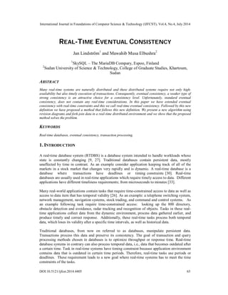 International Journal in Foundations of Computer Science & Technology (IJFCST), Vol.4, No.4, July 2014
DOI:10.5121/ijfcst.2014.4405 63
REAL-TIME EVENTUAL CONSISTENCY
Jan Lindström1
and Mawahib Musa Elbushra2
1
SkySQL – The MariaDB Compary, Espoo, Finland
2
Sudan University of Science & Technology, College of Graduate Studies, Khartoum,
Sudan
ABSTRACT
Many real-time systems are naturally distributed and these distributed systems require not only high-
availability but also timely execution of transactions. Consequently, eventual consistency, a weaker type of
strong consistency is an attractive choice for a consistency level. Unfortunately, standard eventual
consistency, does not contain any real-time considerations. In this paper we have extended eventual
consistency with real-time constraints and this we call real-time eventual consistency. Followed by this new
definition we have proposed a method that follows this new definition. We present a new algorithm using
revision diagrams and fork-join data in a real-time distributed environment and we show that the proposed
method solves the problem.
KEYWORDS
Real-time databases, eventual consistency, transaction processing.
1. INTRODUCTION
A real-time database system (RTDBS) is a database system intended to handle workloads whose
state is constantly changing [9, 27]. Traditional databases contain persistent data, mostly
unaffected by time in contrast. As an example consider application keeping track of all of the
markets in a stock market that changes very rapidly and is dynamic. A real-time database is a
database where transactions have deadlines or timing constraints [30]. Real-time
databases are usually used in real-time applications which require timely access to data. Different
applications have different timeliness requirements; from microseconds to minutes [33].
Many real-world applications contain tasks that require time-constrained access to data as well as
access to data item that has temporal validity [26]. As an example: a telephone switching system,
network management, navigation systems, stock trading, and command and control systems. As
an example following task require time-constrained access: looking up the 800 directory,
obstacle detection and avoidance, radar tracking and recognition of objects. Tasks in these real-
time applications collect data from the dynamic environment, process data gathered earlier, and
produce timely and correct response. Additionally, these real-time tasks process both temporal
data, which loses its validity after a specific time intervals, as well as historical data.
Traditional databases, from now on referred to as databases, manipulate persistent data.
Transactions process this data and preserve its consistency. The goal of transaction and query
processing methods chosen in databases is to optimize throughput or response time. Real-time
database systems in contrary can also process temporal data, i.e., data that becomes outdated after
a certain time. Task in real-time systems have timing constraint because application environment
contains data that is outdated in certain time periods. Therefore, real-time tasks use periods or
deadlines. These requirement leads to a new goal where real-time systems has to meet the time
constraints of the tasks.
 