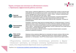 11
Уроки, которые мы извлеки из собственного опыта:
1. Принципы эффективной работы системы
Подробнее в статье: http://www.ecopsy.ru/publikatsii/ru-upravlenie-effektivnostyu-v-realnom-vremeni.html
Короткий
недельный цикл
Новые подходы к управлению эффективностью и развития команды будут основаны на коротком цикле
взаимодействия. При этом выбранный цикл должен с одной стороны быть достаточно коротким, чтобы
контекст взаимодействий оставался актуальным, но с другой стороны – не мешать основному бизнес-
процессу. Для RTF наилучшая длина такого цикла – неделя.
При этом, наличие фиксированного цикла позволяет дисциплинировать сотрудников сформировать
привычку раз в неделю выделять 20-30 минут и делать ретроспективный анализ всех задач,
реализованных за последнюю неделю и предоставлять обратную связь сотрудникам, с которыми они
взаимодействовали
Короткая форма
заполнения
Эксперимент с различными типами оценочных критериев привел нас к интересному выводу: в отличие от
традиционных оценок, опросов «360 градусов» или годового performance appraisal, в еженедельном цикле
обратной связи статистически значимым является лишь один универсальный критерий количественной
оценки, а именно — удовлетворенность взаимодействием с коллегой. Наибольшую пользу людям приносят
не сами оценки, а текстовые комментарии к ним.
Причём, отсутствие заданных шаблонов позволяет сотрудникам экспериментировать и расширять
возможности применения инструмента
Связь систем
управления
эффективностью
Изменение системы управления эффективностью затрагивает все процессы компании: обратная связь
должна быть основана на контексте – операционной деятельности, проектах развития, управлении
развитием и т.д. Поэтому важно, чтобы RTF был всегда под рукой и позволял быстро сделать заметку.
«Результаты, качество работы, компетенции, ценности и другие
«тяжелые» критерии, на которых основана традиционная обратная
связь, для оперативной обратной связи не работают.»
 