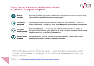12
Уроки, которые мы извлеки из собственного опыта:
2. Принципы поддержки внедрения
Подробнее в статье: http://www.ecopsy.ru/publikatsii/ru-upravlenie-effektivnostyu-v-realnom-vremeni.html
Учет орг.
культуры
Организационная культура должна соответствовать и поддерживать открытое общение между
сотрудниками, особенно разного иерархического уровня
Поэтапность
внедрения
Практики регулярной связи должны внедряться не разово на всю компанию, а локально по
отдельным командам и группам лиц, через «агентов влияния» - руководителей подразделений
Поддержка
руководителей
Необходимо вовлекать, но не перекладывать ответственность за изменение системы и
культуры на руководителей, нужно предлагать им готовые решения (например, тексты писем
с напоминаниями или примерами успешных кейсов)
Непрерывность
развития
Внедрение системы Real-time feedback – не однократный проект, а непрерывный процесс
развития, расширения, обучения и вовлечения сотрудников
«Переход к регулярной обратной связи — это процесс организационного
обучения и изменения культуры, а не внедрение нового регламента «с
понедельника»
 