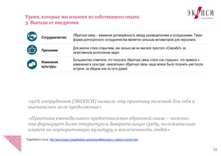 13
Уроки, которые мы извлеки из собственного опыта:
3. Выгоды от внедрения
Подробнее в статье: http://www.ecopsy.ru/publikatsii/ru-upravlenie-effektivnostyu-v-realnom-vremeni.html
Сотрудничество
Обратная связь – взаимная договорённость между руководителями и сотрудниками. Такая
форма долгосрочного сотрудничества является сильным мотиватором для персонала
Признание
Для многих стало открытием, как сильно им не хватало простого «Спасибо!» за
качественное выполнение задач
Изменение
культуры
Большинство отметили, что получать обратную связь стало «не страшно», что привело к
изменению в культуре: «внезапную» обратную связь чаще можно было получить уже после
встречи, за обедом или по пути домой
«92% сотрудников [ЭКОПСИ] назвали эту практику полезной для себя и
высказались за ее продолжение»
«Практика еженедельного предоставления обратной связи – полезна:
она формирует более открытую и доверительную среду, положительно
влияет на корпоративную культуру и вовлеченность людей»
 