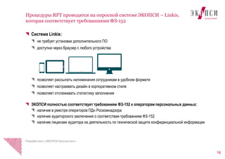 Система Linkis:
не требует установки дополнительного ПО
доступна через браузер с любого устройства
позволяет рассылать напоминания сотрудникам в удобном формате
позволяет настраивать дизайн в корпоративном стиле
позволяет отслеживать статистику заполнения
ЭКОПСИ полностью соответствует требованиям ФЗ-152 к операторам персональных данных:
наличие в реестре операторов ПДн Роскомнадзора
наличие аудиторского заключения о соответствии требованиям ФЗ-152
наличие лицензии аудитора на деятельность по технической защите конфиденциальной информации
16
Процедуры RFT проводятся на опросной системе ЭКОПСИ – Linkis,
которая соответствует требованиями ФЗ-152
Разработано «ЭКОПСИ Консалтинг»
 