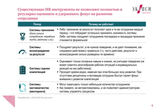 6
Существующие HR инструменты не позволяют полностью и
регулярно оценивать и удерживать фокус на развитии
сотрудника
Поход Почему не работают
Системы признания
(доски лучших
сотрудников, наградные
листы, рейтинги и пр.)
 Либо: признание за результат получают одни и те же сотрудники каждый
период – что побуждает остальных принижать значимость системы
Либо: системы поощряют сотрудников поочередно и процедура признания
становится формальной
Системы
вознаграждения
за результат
 Поощряют результат, а не нужное поведение, и не дают понимания, как
следовало действовать правильно (т.к. часто действие, результат и
вознаграждение сильно разведены по времени)
Системы оценки
компетенций
 Оценивают только основные навыки и знания, не учитывая поведения (не
может охватить многообразие рабочих ситуаций и индивидуальных
реакций на них работников)
 Проходят крайне редко, намечая при этом большую зону развития. При
отсутствии дисциплины и мотивации сотрудник быстро теряет фокус
внимания с развития компетенций
Системы
наставничества
(менторинга)
 Могут охватывать только небольшое количество сотрудников
 Как правило, не автоматизированы, и не позволяют администраторам
системы управлять процессом
Разработано «ЭКОПСИ Консалтинг»
 