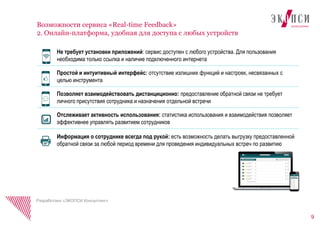 9
Возможности сервиса «Real-time Feedback»
2. Онлайн-платформа, удобная для доступа с любых устройств
Разработано «ЭКОПСИ Консалтинг»
Не требует установки приложений: сервис доступен с любого устройства. Для пользования
необходима только ссылка и наличие подключенного интернета
Простой и интуитивный интерфейс: отсутствие излишних функций и настроек, несвязанных с
целью инструмента
Позволяет взаимодействовать дистанциционно: предоставление обратной связи не требует
личного присутствия сотрудника и назначения отдельной встречи
Отслеживает активность использования: статистика использования и взаимодействия позволяет
эффективнее управлять развитием сотрудников
Информация о сотруднике всегда под рукой: есть возможность делать выгрузку предоставленной
обратной связи за любой период времени для проведения индивидуальных встреч по развитию
 