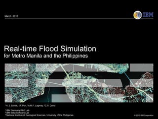 March 2010




Real-time Flood Simulation
for Metro Manila and the Philippines




1H.   J. Schick, 2A. Puri, 3A.M.F. Lagmay, 3C.P. David
1 IBM  Germany R&D Lab
2 IBM  India Software Lab
3 National Institute of Geological Sciences, University of the Philippines
                                                                             © 2010 IBM Corporation
 