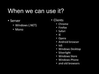 When we can use it?
• Server
• Windows (.NET)
• Mono
• Clients
• Chrome
• Firefox
• Safari
• IE
• Opera
• Android browser
• IoS
• Windows Desktop
• Silverlight
• Windows Store
• Windows Phone
• and old browsers
 