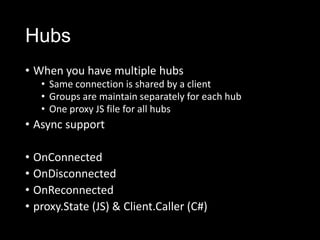 Hubs
• When you have multiple hubs
• Same connection is shared by a client
• Groups are maintain separately for each hub
• One proxy JS file for all hubs
• Async support
• OnConnected
• OnDisconnected
• OnReconnected
• proxy.State (JS) & Client.Caller (C#)
 