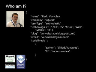 {
“name” : “Radu Vunvulea,
“company” : “iQuest”,
“userType” : “enthusiastic”
“technologies” : [ “.NET”, “JS”, “Azure”, “Web”,
“Mobile”, “SL” ],
“blog” : “vunvulearadu.blogspot.com”,
“email” : ”vunvulear@gmail.com”,
“socialMedia” :
{
“twitter” : “@RaduVunvulea”,
“fb” : “radu.vunvulea”
}
}
Who am I?
 