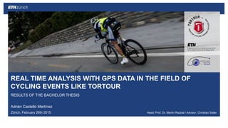 ||
REAL TIME ANALYSIS WITH GPS DATA IN THE FIELD OF
CYCLING EVENTS LIKE TORTOUR
RESULTS OF THE BACHELOR THESIS
Adrián Castelló Martínez
Zürich, February 26th 2015 Head: Prof. Dr. Martin Raubal / Advisor: Christian Sailer
28.02.2015Adrián Castelló Martínez 1
 