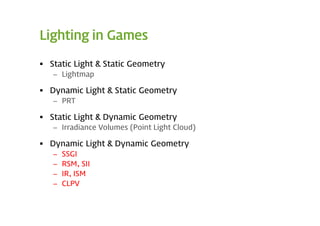 Lighting in Games

 Static Light & Static Geometry
   – Lightmap

 Dynamic Light & Static Geometry
   – PRT

 Static Light & Dynamic Geometry
   – Irradiance Volumes (Point Light Cloud)

 Dynamic Light & Dynamic Geometry
   –   SSGI
   –   RSM, SII
   –   IR, ISM
   –   CLPV
 