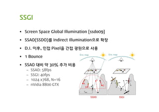 SSGI

 Screen Space Global Illumination [ssdo09]

 SSAO(SSDO)를 Indirect Illumination으로 확장

 D.I. 이후, 인접 Pixel을 간접 광원으로 사용

 1 Bounce

 SSAO 대비 약 30% 추가 비용
   –   SSAO: 58fps
   –   SSGI: 40fps
   –   1024 x768, N=16
   –   nVidia 8800 GTX


                                   SSDO       SSGI
 