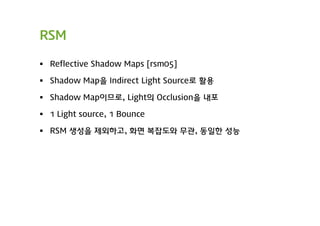 RSM

 Reflective Shadow Maps [rsm05]

 Shadow Map을 Indirect Light Source로 활용

 Shadow Map이므로, Light의 Occlusion을 내포

 1 Light source, 1 Bounce

 RSM 생성을 제외하고, 화면 복잡도와 무관, 동일한 성능
 