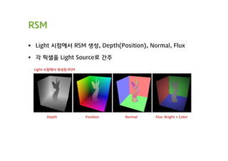RSM

 Light 시점에서 RSM 생성, Depth(Position), Normal, Flux

 각 픽셀을 Light Source로 간주

 Light 시점에서 생성된 RSM




      Depth           Position   Normal   Flux: Bright + Color
 
